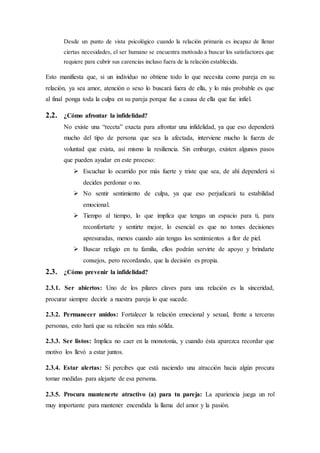 Desde un punto de vista psicológico cuando la relación primaria es incapaz de llenar
ciertas necesidades, el ser humano se encuentra motivado a buscar los satisfactores que
requiere para cubrir sus carencias incluso fuera de la relación establecida.
Esto manifiesta que, si un individuo no obtiene todo lo que necesita como pareja en su
relación, ya sea amor, atención o sexo lo buscará fuera de ella, y lo más probable es que
al final ponga toda la culpa en su pareja porque fue a causa de ella que fue infiel.
2.2. ¿Cómo afrontar la infidelidad?
No existe una “receta” exacta para afrontar una infidelidad, ya que eso dependerá
mucho del tipo de persona que sea la afectada, interviene mucho la fuerza de
voluntad que exista, así mismo la resiliencia. Sin embargo, existen algunos pasos
que pueden ayudar en este proceso:
 Escuchar lo ocurrido por más fuerte y triste que sea, de ahí dependerá si
decides perdonar o no.
 No sentir sentimiento de culpa, ya que eso perjudicará tu estabilidad
emocional.
 Tiempo al tiempo, lo que implica que tengas un espacio para ti, para
reconfortarte y sentirte mejor, lo esencial es que no tomes decisiones
apresuradas, menos cuando aún tengas los sentimientos a flor de piel.
 Buscar refugio en tu familia, ellos podrán servirte de apoyo y brindarte
consejos, pero recordando, que la decisión es propia.
2.3. ¿Cómo prevenir la infidelidad?
2.3.1. Ser abiertos: Uno de los pilares claves para una relación es la sinceridad,
procurar siempre decirle a nuestra pareja lo que sucede.
2.3.2. Permanecer unidos: Fortalecer la relación emocional y sexual, frente a terceras
personas, esto hará que su relación sea más sólida.
2.3.3. Ser listos: Implica no caer en la monotonía, y cuando ésta aparezca recordar que
motivo los llevó a estar juntos.
2.3.4. Estar alertas: Si percibes que está naciendo una atracción hacia algún procura
tomar medidas para alejarte de esa persona.
2.3.5. Procura mantenerte atractivo (a) para tu pareja: La apariencia juega un rol
muy importante para mantener encendida la llama del amor y la pasión.
 
