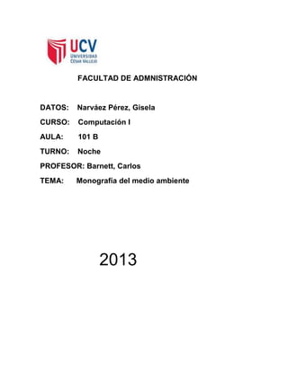 FACULTAD DE ADMNISTRACIÓN

DATOS:

Narváez Pérez, Gisela

CURSO:

Computación I

AULA:

101 B

TURNO:

Noche

PROFESOR: Barnett, Carlos
TEMA:

Monografía del medio ambiente

2013

 