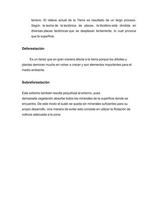 terreno. El relieve actual de la Tierra es resultado de un largo proceso.
Según la teoría de la tectónica de placas, la litosfera está dividida en
diversas placas tectónicas que se desplazan lentamente, lo cual provoca
que la superficie.

Deforestación
Es un factor que en gran manera afecta a la tierra porque los árboles y
plantas demoran mucho en volver a crecer y son elementos importantes para el
medio ambiente.

Sobreforestación
Este extremo también resulta perjudicial al entorno, pues
demasiada vegetación absorbe todos los minerales de la superficie donde se
encuentra. De este modo el suelo se queda sin minerales suficientes para su
propio desarrollo. Una manera de evitar esto consiste en utilizar la Rotación de
cultivos adecuada a la zona.

 