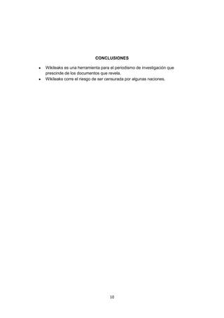 CONCLUSIONES

Wikileaks es una herramienta para el periodismo de investigación que
prescinde de los documentos que revela.
Wikileaks corre el riesgo de ser censurada por algunas naciones.




                                  10
 