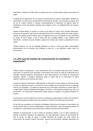 relacionada. A diferencia de Wiki pedía, los lectores de azar no pueden editar nuestros documentos de
origen.


A medida que la organización de los medios de comunicación ha crecido y desarrollado, Wikileaks ha
desarrollado y la mejora de un procedimiento de minimización del daño. No censuransus noticias, pero
de vez en cuando, eliminan o retrasan considerablemente la publicación de algunos datos de
identificación de los documentos originales para proteger la vida y la integridad física de personas
inocentes.


Aceptan material filtrado en persona ya través de las gotas de correos como métodos alternativos,
aunque se recomienda la caja anónima caída electrónicos como el método preferido de enviar cualquier
material. No pedimos para el material, pero nos aseguramos de que si el material va a ser presentado
se realiza de forma segura y que la fuente está bien protegido. Debido a que recibimos tanta
información, y tenemos recursos limitados, puede tomar tiempo para revisar la presentación de una
fuente.


También tenemos una red de abogados talentosos en todo el mundo que están comprometidos
personalmente con los principios que Wikileaks se basa en, y que defienden nuestro medio de
comunicación.




1.3 ¿Por qué los medios de comunicación lo consideran
importante?



Publicar mejora la transparencia, y esta transparencia crea una sociedad mejor para todos. Controlar
mejor lleva a la reducción de la corrupción y democracias más fuertes en todas las instituciones de la
sociedad, incluyendo gobierno, corporaciones y otras organizaciones. A los medios de comunicación
saludable, vibrante e inquisitiva periodística juega un papel vital en la consecución de estos
objetivos. Nosotros somos parte de ese medio.


El examen requiere la información. Históricamente, la información ha sido costosa en términos de vida
humana, los derechos humanos y la economía. Como resultado de los avances técnicos en particular
Internet y la criptografía - los riesgos de transmisión de la información importante se pueden bajar. En
su fallo histórico sobre los Papeles del Pentágono, los EE.UU. Corte Suprema dictaminó que "sólo una
prensa libre y sin restricciones efectivamente puede exponer el engaño en el gobierno."Estamos de
acuerdo.


Creemos que no es sólo la gente de un país que mantenga su propio gobierno honesto, sino también la
gente de otros países que están viendo que el gobierno a través de los medios de comunicación.


En los años que precedieron a la fundación de Wikileaks, observamos los medios de comunicación del
mundo editorial cada vez menos independientes y menos dispuestos a hacer las preguntas difíciles de
los gobiernos, corporaciones y otras instituciones. Creíamos necesario para este cambio.


Wikileaks ha proporcionado un nuevo modelo de periodismo. Debido a que no están motivados por
obtener un beneficio, trabajamos en colaboración con otras editoriales y medios de comunicación de
todo el mundo, en lugar de seguir el modelo tradicional de competir con otros medios de
comunicación. No acaparar nuestra información, hacemos los documentos originales disponibles con

                                                    6
 
