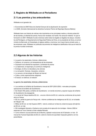 2. Registro de Wikileaks en el Periodismo

2.1 Los premios y los antecedentes

Wikileaks es el ganador de:


  Economista de 2008 Índice de Libertad Censura de la adjudicación de expresión
  el 2009, Amnistía Internacional los derechos humanos Premio de Reportaje (Nuevos Medios)


Wikileaks tiene una historia de noticias más importante en los principales medios y robusta protección
de las fuentes y la libertad de prensa. Nunca han revelado una fuente. No censurar material. Ya que la
formación en 2007, Wikileaks ha sido victorioso sobre todos los legales (e ilegales) de ataque, incluidos
los del Pentágono, el Departamento de Seguridad Pública de China, el ex presidente de Kenia, el primer
ministro de Bermuda, la Cinesiología, la Iglesia católica y mormona, la el mayor banco privado suizo, y
las empresas rusas. Wikileaks ha publicado documentos de inteligencia clasificados más que el resto de
la prensa mundial combinado.




2.2 Algunas de las historias

  La guerra, los asesinatos, torturas y detenciones
  Gobierno, el comercio y la transparencia de las empresas
  Supresión de la libertad de expresión y la libertad de prensa
  La diplomacia, el espionaje y la (contra) la inteligencia
  Ecología, el clima, la naturaleza y las ciencias
  La corrupción, finanzas, impuestos, comercio
  La censura y la tecnología de filtrado de Internet
  Cultos y otras organizaciones religiosas
  El abuso, la violencia, la violación


La guerra, los asesinatos, torturas y detenciones


  Los cambios en la Bahía de Guantánamo manual de SOP (2003-2004) - manuales principales
operaciones de la Bahía de Guantánamo
  De Orwell, Wiki pedía y la Bahía de Guantánamo - en donde encontrar y exponer equipo de la Bahía
de Guantánamo de propaganda
  La cárcel de Faluya desafíos EE.UU. - anuncio informe de EE.UU. sobre las condiciones de la prisión
atroz en Faluya
   EE.UU. perdió la guerra de Faluya info - informe confidencial de inteligencia de EE.UU. en la batalla
de Fallujah, Irak
  Militar de EE.UU. en Irak Equipos (2007) - toda la unidad por la lista de unidad de equipo del ejército
de EE.UU. en Irak
  Dili investigador llamado a Canberra como prueba de la ejecución de montajes - febrero 2008 el
asesinato de Timor Oriental, el líder rebelde Reinado
  Como entrenar una escuadrones de la Muerte y aplastar revoluciones de El Salvador un Irak - El
manual de Fuerzas Especiales de EE.UU. sobre la manera de apuntalar impopular gobierno con los
paramilitares




                                                       9
 