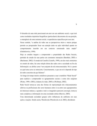9
O desenho de uma rede posicionará um ator em um ambiente social, o que terá
como resultados trajetórias biográficas (particulares) decorrentes de sua posição,
a emergência de uma estrutura social, e experiências específicas por esse ator.
Nesse sentido, “a análise de redes une as perspectivas micro e macro porque
permite ao pesquisador focar sua atenção tanto na ação individual quanto no
comportamento inserido em um contexto estruturado mais amplo”
(Galaskiewicz, 1994).
Hoje os estudos tangem a compreender a propriedade das Redes Sociais,
partindo do estudo de suas partes em constantes interações (Barabási, 2003) e
(Buchanan, 2002). O estudo de Castells (Castells, 1999), um dos mais eminentes
no estudo de redes, faz uma relação direta das redes com a sociedade na Era da
Informação e as define como “um conjunto de nós interconectados. Nó é o ponto
no qual uma curva se entrecorta. Concretamente, o que um nó é depende do tipo
de redes concretas de que falamos”.
Ao longo do tempo muitos estudiosos passaram a usar a metáfora “Rede Social”
para explicar e compreender os agrupamentos sociais e como eles surgiram
(Watts, 1999 e 2003), (Adamic & Adar, 2005) e (Wellman, 2002).
Rede Social tornou-se uma das formas de representação dos relacionamentos
afetivos ou profissionais dos seres humanos entre si ou entre seus agrupamentos
de interesses mútuos, e quando o real e o imaginário parecem convergir, torna-se
mais complexa a informação em uma sociedade online (Shaviro, 2005).
Uma determinada sociedade (grupo) sofre influências do ambiente em suas
ações e reações. Sendo assim, Watzlavick (Watzlavick et al, 2002), abordaram
 
