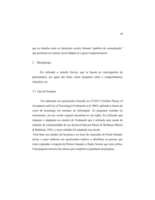 10
que as relações entre as interações sociais formam “padrões de comunicação”
que permitem ao sistema social adaptar-se e gerar comportamentos.
3 Metodologia
Foi utilizado o método Survey, que se baseia no interrogatório de
participantes, aos quais são feitas várias perguntas sobre o comportamento,
intenções, etc.
3.1 Tipo de Pesquisa
Foi elaborado um questionário baseado no UTAUT (Unified Theory of
Acceptance and Use of Tecnology) (Venkatesh et al, 2003), aplicado a alunos do
curso de tecnologia em sistemas de informação. As perguntas contidas no
instrumento, em sua versão original encontram-se em inglês. Foi utilizada uma
tradução e adaptação no modelo de Venkatesh que é utilizada uma escala de
medição da voluntariedade de uso desenvolvida por Moore & Benbasat (Moore
& Benbasat, 1991), e nesse trabalho foi adaptado essa escala.
Com base nos estudos da literatura e no local de exposição do Portal Situado,
assim, o autor elaborou um questionário relativo a identificar as pessoas que
iriam responder a respeito de Portais Situados e Redes Sociais que mais utiliza.
Uma pequena amostra dos alunos que compõem a população da pesquisa.
 
