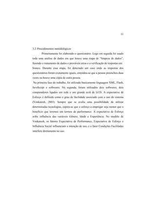 11
3.2 Procedimentos metodológicos
Primeiramente foi elaborado o questionário. Logo em seguida foi usado
toda uma análise de dados em que houve uma etapa de “limpeza de dados”,
fazendo o tratamento de dados e prováveis erros e a verificação de respostas em
branco. Durante essa etapa, foi detectado um caso onde as respostas dos
questionários foram exatamente iguais, entendeu-se que a pessoa preencheu duas
vezes ou houve uma cópia de outra pessoa.
Na primeira fase do trabalho, foi utilizado basicamente linguagem XML, Flash,
JavaScript e softwares. Na segunda, foram utilizados dois softwares, dois
computadores ligados em rede e um grande ecrã de LCD. A expectativa de
Esforço é definida como o grau de facilidade associado com o uso do sistema
(Venkatesh, 2003). Sempre que se avalia uma possibilidade de utilizar
determinadas tecnologias, espera-se que o esforço a empregar seja menor que o
benefício que teremos em termos de performance. A expectativa de Esforço
sofre influência das variáveis Gênero, Idade e Experiência. No modelo de
Venkatesh, os fatores Expectativa de Performance, Expectativa de Esforço e
Influência Social influenciam a intenção de uso, e o fator Condições Facilitadas
interfere diretamente no uso.
 