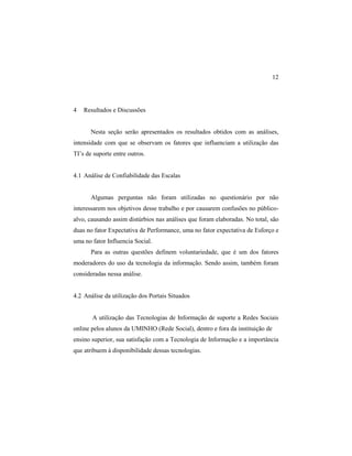 12
4 Resultados e Discussões
Nesta seção serão apresentados os resultados obtidos com as análises,
intensidade com que se observam os fatores que influenciam a utilização das
TI’s de suporte entre outros.
4.1 Análise de Confiabilidade das Escalas
Algumas perguntas não foram utilizadas no questionário por não
interessarem nos objetivos desse trabalho e por causarem confusões no público-
alvo, causando assim distúrbios nas análises que foram elaboradas. No total, são
duas no fator Expectativa de Performance, uma no fator expectativa de Esforço e
uma no fator Influencia Social.
Para as outras questões definem voluntariedade, que é um dos fatores
moderadores do uso da tecnologia da informação. Sendo assim, também foram
consideradas nessa análise.
4.2 Análise da utilização dos Portais Situados
A utilização das Tecnologias de Informação de suporte a Redes Sociais
online pelos alunos da UMINHO (Rede Social), dentro e fora da instituição de
ensino superior, sua satisfação com a Tecnologia de Informação e a importância
que atribuem à disponibilidade dessas tecnologias.
 