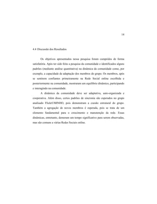 14
4.4 Discussão dos Resultados
Os objetivos apresentados nessa pesquisa foram cumpridos de forma
satisfatória. Após ter sido feita a pesquisa da comunidade e identificados alguns
padrões (mediante análise quantitativa) na dinâmica da comunidade como, por
exemplo, a capacidade de adaptação dos membros do grupo. Os membros, após
se sentirem confiantes primeiramente na Rede Social online escolhida e
posteriormente na comunidade, mostraram um equilíbrio dinâmico, participando
e interagindo na comunidade.
A dinâmica da comunidade deve ser adaptativa, auto-organizada e
cooperativa. Além disso, certos padrões de sincronia são esperados no grupo
analisado FlickrUMINHO, pois demonstram a coesão estrutural do grupo.
Também a agregação de novos membros é esperada, pois se trata de um
elemento fundamental para o crescimento e manutenção da rede. Essas
dinâmicas, entretanto, demoram um tempo significativo para serem observadas,
mas são comuns a várias Redes Sociais online.
 