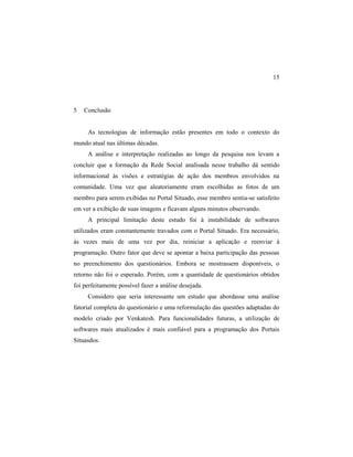 15
5 Conclusão
As tecnologias de informação estão presentes em todo o contexto do
mundo atual nas últimas décadas.
A análise e interpretação realizadas ao longo da pesquisa nos levam a
concluir que a formação da Rede Social analisada nesse trabalho dá sentido
informacional às visões e estratégias de ação dos membros envolvidos na
comunidade. Uma vez que aleatoriamente eram escolhidas as fotos de um
membro para serem exibidas no Portal Situado, esse membro sentia-se satisfeito
em ver a exibição de suas imagens e ficavam alguns minutos observando.
A principal limitação deste estudo foi à instabilidade de softwares
utilizados eram constantemente travados com o Portal Situado. Era necessário,
às vezes mais de uma vez por dia, reiniciar a aplicação e reenviar à
programação. Outro fator que deve se apontar a baixa participação das pessoas
no preenchimento dos questionários. Embora se mostrassem disponíveis, o
retorno não foi o esperado. Porém, com a quantidade de questionários obtidos
foi perfeitamente possível fazer a análise desejada.
Considero que seria interessante um estudo que abordasse uma análise
fatorial completa do questionário e uma reformulação das questões adaptadas do
modelo criado por Venkatesh. Para funcionalidades futuras, a utilização de
softwares mais atualizados é mais confiável para a programação dos Portais
Situasdos.
 