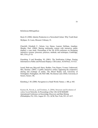 16
Referências Bibliográficas
Boyd, D. (2006). Identity Production in a Nerworked Culture: Why Youth Heart
MySpace. St. Louis, Missouri: February 19.
Churchill, Elizabeth F.; Nelson, Les; Denoe, Laurent; Helfman, Jonathan;
Murphy, Paul. (2004). Sharing multimedia content with interactive public
displays: a case study. Proceedings of the 5th ACM conference on Designing
interactive systems: processes, practices, methods, and techniques, Cambridge,
MA, USA, p7-16.
Greenberg, S and Rounding, M. (2001). The Notification Collage: Posting
Information to Public and Personal Displays. CHI Letters, ACM Press, 515-521.
Izzard, Shah ram, Brig null, Harry, Redden, Tom, Rogers, Yvonne, Underwood,
Mia, Dynamo. (2003). A public interactive surface supporting the cooperative
sharing and exchange of media, The Mixed Reality Lab, University of
Nottingham, Nottingham, UK NG8 1BB, The Interact Lab, COGS, University of
Sussex, Sussex, UK.
Kleinberg, J. M. (2000). Navigation in a Small World. Nature, v. 406, p. 845.
Kumar, R., Novak, J., and Tomkins, A. (2006). Structure and Evolution of
online Social Networks. In Proceedings of the 12th ACM SIGKDD
international Conference on Knowledge Discovery and Data Mining
(Philadelphia, PA, USA, August 20 - 23). ACM, New York, NY, 611-617.
 