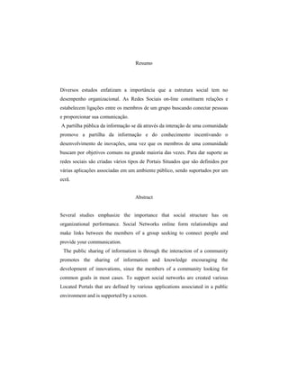 Resumo
Diversos estudos enfatizam a importância que a estrutura social tem no
desempenho organizacional. As Redes Sociais on-line constituem relações e
estabelecem ligações entre os membros de um grupo buscando conectar pessoas
e proporcionar sua comunicação.
A partilha pública da informação se dá através da interação de uma comunidade
promove a partilha da informação e do conhecimento incentivando o
desenvolvimento de inovações, uma vez que os membros de uma comunidade
buscam por objetivos comuns na grande maioria das vezes. Para dar suporte as
redes sociais são criadas vários tipos de Portais Situados que são definidos por
várias aplicações associadas em um ambiente público, sendo suportados por um
ecrã.
Abstract
Several studies emphasize the importance that social structure has on
organizational performance. Social Networks online form relationships and
make links between the members of a group seeking to connect people and
provide your communication.
The public sharing of information is through the interaction of a community
promotes the sharing of information and knowledge encouraging the
development of innovations, since the members of a community looking for
common goals in most cases. To support social networks are created various
Located Portals that are defined by various applications associated in a public
environment and is supported by a screen.
 