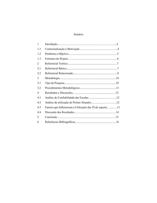 Sumário
1 Introdução....................................................................................4
1.1 Contextualização e Motivação......................................................4
1.2 Problema e Objetivo.....................................................................5
1.3 Estrutura do Projeto......................................................................6
2 Referencial Teórico......................................................................7
2.1 Referencial Básico........................................................................7
2.2 Referencial Relacionado...............................................................8
3 Metodologia................................................................................10
3.1 Tipo de Pesquisa.........................................................................10
3.2 Procedimentos Metodológicos....................................................11
4 Resultados e Discussões.............................................................12
4.1 Análise de Confiabilidade das Escalas........................................12
4.2 Análise da utilização de Portais Situados....................................12
4.3 Fatores que Influenciam a Utilização das TI de suporte..............13
4.4 Discussão dos Resultados...........................................................14
5 Conclusão...................................................................................15
6 Referências Bibliográficas..........................................................16
 