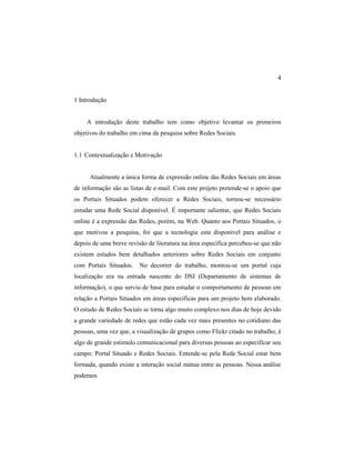 4
1 Introdução
A introdução deste trabalho tem como objetivo levantar os primeiros
objetivos do trabalho em cima da pesquisa sobre Redes Sociais.
1.1 Contextualização e Motivação
Atualmente a única forma de expressão online das Redes Sociais em áreas
de informação são as listas de e-mail. Com este projeto pretende-se o apoio que
os Portais Situados podem oferecer a Redes Sociais, tornou-se necessário
estudar uma Rede Social disponível. É importante salientar, que Redes Sociais
online é a expressão das Redes, porém, na Web. Quanto aos Portais Situados, o
que motivou a pesquisa, foi que a tecnologia esta disponível para análise e
depois de uma breve revisão de literatura na área específica percebeu-se que não
existem estudos bem detalhados anteriores sobre Redes Sociais em conjunto
com Portais Situados. No decorrer do trabalho, montou-se um portal cuja
localização era na entrada nascente do DSI (Departamento de sistemas de
informação), o que serviu de base para estudar o comportamento de pessoas em
relação a Portais Situados em áreas específicas para um projeto bem elaborado.
O estudo de Redes Sociais se torna algo muito complexo nos dias de hoje devido
a grande variedade de redes que estão cada vez mais presentes no cotidiano das
pessoas, uma vez que, a visualização de grupos como Flickr citado no trabalho, é
algo de grande estimulo comunicacional para diversas pessoas ao especificar seu
campo: Portal Situado e Redes Sociais. Entende-se pela Rede Social estar bem
formada, quando existe a interação social mútua entre as pessoas. Nessa análise
podemos
 