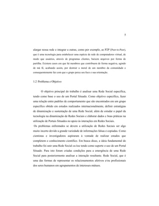 5
alargar nossa rede e integrar a outras, como por exemplo, as P2P (Peer-to-Peer),
que é uma tecnologia para estabelecer uma espécie de rede de computadores virtual, de
modo que usuários, através de programas clientes, baixem arquivos por forma de
partilha. Existem casos em que há membros que contribuem de forma negativa, agindo
de má fé, acabando assim, por destruir a moral de um membro da comunidade e
consequentemente faz com que o grupo perca seu foco e sua orientação.
1.2 Problema e Objetivo
O objetivo principal do trabalho é analisar uma Rede Social específica,
tendo como base o uso de um Portal Situado. Como objetivo específico, fazer
uma relação entre padrões de comportamento que são encontrados em um grupo
específico obtido em estudos realizados internacionalmente, definir estratégias
de dinamização e sustentação de uma Rede Social, além de estudar o papel da
tecnologia na dinamização de Redes Sociais e elaborar dados e boas práticas na
utilização de Portais Situados no apoio ás interações em Redes Sociais.
Os problemas enfrentados se devem a utilização de Redes Sociais ser algo
muito incerto devido a grande variedade de informações falsas e copiadas. Como
cientistas e investigadores aspiraram à vontade de realizar estudos que
completem o conhecimento científico. Em busca disso, a ideia fundamental do
trabalho foi unir uma Rede Social on-line tendo como suporte o uso de um Portal
Situado. Para isto foram criadas condições para a emergência de uma Rede
Social para posteriormente analisar a interação resultante. Rede Social, que é
uma das formas de representar os relacionamentos afetivos e/ou profissionais
dos seres humanos em agrupamentos de interesses mútuos.
 