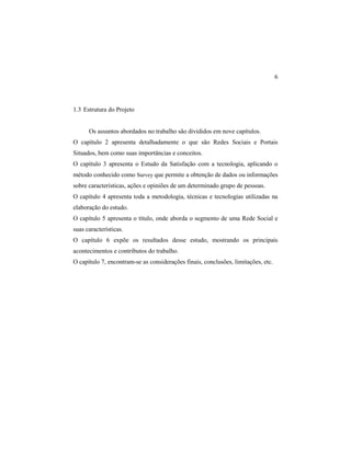 6
1.3 Estrutura do Projeto
Os assuntos abordados no trabalho são divididos em nove capítulos.
O capítulo 2 apresenta detalhadamente o que são Redes Sociais e Portais
Situados, bem como suas importâncias e conceitos.
O capítulo 3 apresenta o Estudo da Satisfação com a tecnologia, aplicando o
método conhecido como Survey que permite a obtenção de dados ou informações
sobre características, ações e opiniões de um determinado grupo de pessoas.
O capítulo 4 apresenta toda a metodologia, técnicas e tecnologias utilizadas na
elaboração do estudo.
O capítulo 5 apresenta o título, onde aborda o segmento de uma Rede Social e
suas características.
O capítulo 6 expõe os resultados desse estudo, mostrando os principais
acontecimentos e contributos do trabalho.
O capítulo 7, encontram-se as considerações finais, conclusões, limitações, etc.
 