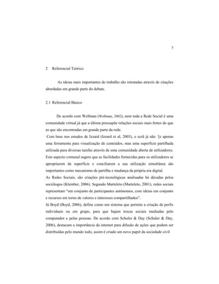 7
2 Referencial Teórico
As ideias mais importantes do trabalho são retratadas através de citações
abordadas em grande parte do debate.
2.1 Referencial Básico
De acordo com Wellman (Wellman, 2002), nem toda a Rede Social é uma
comunidade virtual já que a última pressupõe relações sociais mais fortes do que
as que são encontradas em grande parte da rede.
Com base nos estudos de Izzard (Izzard et al, 2003), o ecrã já não ´[e apenas
uma ferramenta para visualização de conteúdos, mas uma superfície partilhada
utilizada para diversas tarefas através de uma comunidade aberta de utilizadores.
Este aspecto comunal sugere que as facilidades fornecidas para os utilizadores se
apropriarem da superfície e conciliarem a sua utilização simultânea são
importantes como mecanismo de partilha e mudança da própria era digital.
As Redes Sociais, são criações pré-tecnológicas analisadas há décadas pelos
sociólogos (Kleinber, 2006). Segundo Marteleto (Marteleto, 2001), redes sociais
representam “um conjunto de participantes autónomos, com ideias em conjunto
e recursos em torno de valores e interesses compartilhados”.
Já Boyd (Boyd, 2006), define como um sistema que permite a criação de perfis
individuais ou em grupo, para que hajam trocas sociais mediadas pelo
computador e pelas pessoas. De acordo com Schuler & Day (Schuler & Day,
2006), destacam a importância da internet para difusão de ações que podem ser
distribuídas pelo mundo todo, assim é criado um novo papel da sociedade civil
 