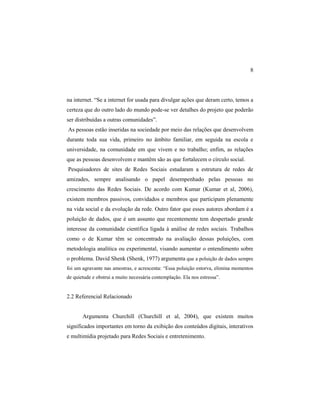 8
na internet. “Se a internet for usada para divulgar ações que deram certo, temos a
certeza que do outro lado do mundo pode-se ver detalhes do projeto que poderão
ser distribuídas a outras comunidades”.
As pessoas estão inseridas na sociedade por meio das relações que desenvolvem
durante toda sua vida, primeiro no âmbito familiar, em seguida na escola e
universidade, na comunidade em que vivem e no trabalho; enfim, as relações
que as pessoas desenvolvem e mantêm são as que fortalecem o círculo social.
Pesquisadores de sites de Redes Sociais estudaram a estrutura de redes de
amizades, sempre analisando o papel desempenhado pelas pessoas no
crescimento das Redes Sociais. De acordo com Kumar (Kumar et al, 2006),
existem membros passivos, convidados e membros que participam plenamente
na vida social e da evolução da rede. Outro fator que esses autores abordam é a
poluição de dados, que é um assunto que recentemente tem despertado grande
interesse da comunidade científica ligada à análise de redes sociais. Trabalhos
como o de Kumar têm se concentrado na avaliação dessas poluições, com
metodologia analítica ou experimental, visando aumentar o entendimento sobre
o problema. David Shenk (Shenk, 1977) argumenta que a poluição de dados sempre
foi um agravante nas amostras, e acrescenta: “Essa poluição estorva, elimina momentos
de quietude e obstrui a muito necessária contemplação. Ela nos estressa”.
2.2 Referencial Relacionado
Argumenta Churchill (Churchill et al, 2004), que existem muitos
significados importantes em torno da exibição dos conteúdos digitais, interativos
e multimídia projetado para Redes Sociais e entretenimento.
 