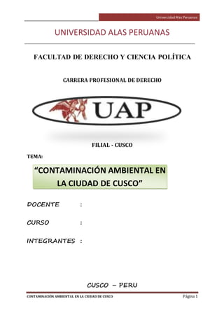 Universidad Alas Peruanas
CONTAMINACIÓN AMBIENTAL EN LA CIUDAD DE CUSCO Página 1
UNIVERSIDAD ALAS PERUANAS
FACULTAD DE DERECHO Y CIENCIA POLÍTICA
CARRERA PROFESIONAL DE DERECHO
FILIAL - CUSCO
TEMA:
DOCENTE :
CURSO :
INTEGRANTES :
CUSCO – PERU
“CONTAMINACIÓN AMBIENTAL EN
LA CIUDAD DE CUSCO”
 