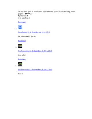 oki me sirvio para mi examn final de 5° bimestre y casi saco el dies muy buena
paguina ☻♥♥♥♀♂
♣pinkiwiinki♣
te lo agradese ;)
Responder
3.
luis almanza10 de diciembre de 2014, 13:11
ma sirbio mucho gracias
Responder
4.
fercho martinez15 de diciembre de 2014, 21:48
tu si sabez
Responder
5.
fercho martinez15 de diciembre de 2014, 21:49
tu si sa
 