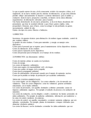 Lo que se puede esperar de esto y de la consecuente revisión de conceptos e ideas, es el
surgimiento de un nuevo modelo para los sistemas de información, ya que éstos deberán
permitir reflejar adecuadamente la situación o contexto informativo para el análisis y
evaluación desde la nueva perspectiva concebida, en función de los ahora diferentes
requerimientos de información relevantes para el usuario.
Una buena demostración de esta nueva perspectiva, se da en la franca decadencia del
pensamiento que tiene la sociedad referente a que el lucro genera empleo, renta,
prosperidad y bienestar, pues el lucro, como la ecología lo está probando, no genera
necesariamente calidad de vida.
Existen dos tipos de costos: Directos e Indirectos.
1) DIRECTOS:
Inversiones de aparatos técnicos para eliminación de residuos (aguas residuales, control de
aire, residuos sólidos).
La gestión de estos residuos. Costos para materiales y energía en manejar estos
dispositivos.
Costos para el personal que se requiere para el mantenimiento de los dispositivos técnicos.
Costos de eliminación de los residuos.
Costos para la reparación de los dispositivos
Costos del personal para la formación en el manejo de los residuos.
2) INDIRECTOS: (no directamente visibles)
Costos de materias primas no usadas en el producto.
Costos de energía.
Los costos de impuestos ambientales.
Costos para seguros de responsabilidad civil y de riesgos.
Costos por cambio de imagen de la compañía.
Costos para la propaganda ambiental.
Costos de enfermedades del personal causado por el manejo de sustancias nocivas.
Costos por la pérdida en tiempo de producción por accidentes ambientales.
TIPOS DE COSTOS AMBIENTALES
Los costos legales son los obligatorios. Los costos culturales y los de mercado son
voluntarios. Tanto los costos obligatorios como los voluntarios generan actividades
relacionadas con el medio ambiente:
Los costos de prevención, son aquellos destinados a eliminar potenciales causas de
impactos ambientales negativos. Por ejemplo el rediseño de procesos o la sustitución de
materiales.
Los costos de evaluación, son los dirigidos a medir y monitorear las fuentes potenciales de
daños ambientales. Por ejemplo de auditorias ambientales, información por suministrar a
los entes de control, monitoreo de emisiones.
Los costos de control, son aquellos encaminados a contener sustancias peligrosas que son
utilizadas o producidas. Por ejemplo, plantas de tratamiento o tanques reforzados para
almacenar productos químicos.
Los costos de fracasos, son los destinados a remediar los daños ambientales que son
 