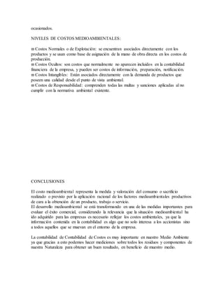ocasionados.
NIVELES DE COSTOS MEDIOAMBIENTALES:
 Costos Normales o de Explotación: se encuentran asociados directamente con los
productos y se usan como base de asignación de la mano de obra directa en los costos de
producción.
 Costos Ocultos: son costos que normalmente no aparecen incluidos en la contabilidad
financiera de la empresa, y pueden ser costos de información, preparación, notificación.
 Costos Intangibles: Están asociados directamente con la demanda de productos que
poseen una calidad desde el punto de vista ambiental.
 Costos de Responsabilidad: comprenden todas las multas y sanciones aplicadas al no
cumplir con la normativa ambiental existente.
CONCLUSIONES
El costo medioambiental representa la medida y valoración del consumo o sacrificio
realizado o previsto por la aplicación racional de los factores medioambientales productivos
de cara a la obtención de un producto, trabajo o servicio.
El desarrollo medioambiental se está transformando en una de las medidas importantes para
evaluar el éxito comercial, considerando la relevancia que la situación medioambiental ha
ido adquirido para las empresas es necesario reflejar los costos ambientales, ya que la
información contenida en la contabilidad es algo que no solo interesa a los accionistas sino
a todos aquellos que se muevan en el entorno de la empresa.
La contabilidad de Contabilidad de Costos es muy importante en nuestro Medio Ambiente
ya que gracias a esto podemos hacer mediciones sobre todos los residuos y componentes de
nuestra Naturaleza para obtener un buen resultado, en beneficio de muestro medio.
 