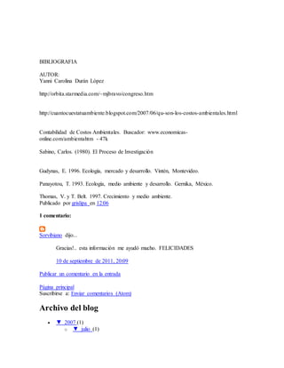 BIBLIOGRAFIA
AUTOR:
Yanni Carolina Durán López
http://orbita.starmedia.com/~mjbravo/congreso.htm
http://cuantocuestatuambiente.blogspot.com/2007/06/qu-son-los-costos-ambientales.html
Contabilidad de Costos Ambientales. Buscador: www.economicas-
online.com/ambientahtm - 47k
Sabino, Carlos. (1980). El Proceso de Investigación
Gudynas, E. 1996. Ecología, mercado y desarrollo. Vintén, Montevideo.
Panayotou, T. 1993. Ecología, medio ambiente y desarrollo. Gernika, México.
Thomas, V. y T. Belt. 1997. Crecimiento y medio ambiente.
Publicado por grislipa en 12:06
1 comentario:
Sorvibiano dijo...
Gracias!.. esta información me ayudó mucho. FELICIDADES
10 de septiembre de 2011, 20:09
Publicar un comentario en la entrada
Página principal
Suscribirse a: Enviar comentarios (Atom)
Archivo del blog
 ▼ 2007 (1)
o ▼ julio (1)
 