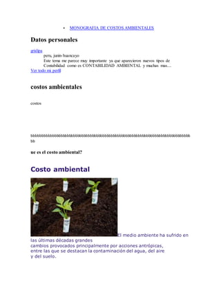  MONOGRAFIA DE COSTOS AMBIENTALES
Datos personales
grislipa
peru, junin-huancayo
Este tema me parece muy importante ya que aparecieron nuevos tipos de
Contabilidad como es CONTABILIDAD AMBIENTAL y muchas mas....
Ver todo mi perfil
costos ambientales
costos
bbbbbbbbbbbbbbbbbbbbbbbbbbbbbbbbbbbbbbbbbbbbbbbbbbbbbbbbbbbbbbbbbbbbbbbbbbbb
bb
ue es el costo ambiental?
Costo ambiental
El medio ambiente ha sufrido en
las últimas décadas grandes
cambios provocados principalmente por acciones antrópicas,
entre las que se destacan la contaminación del agua, del aire
y del suelo.
 