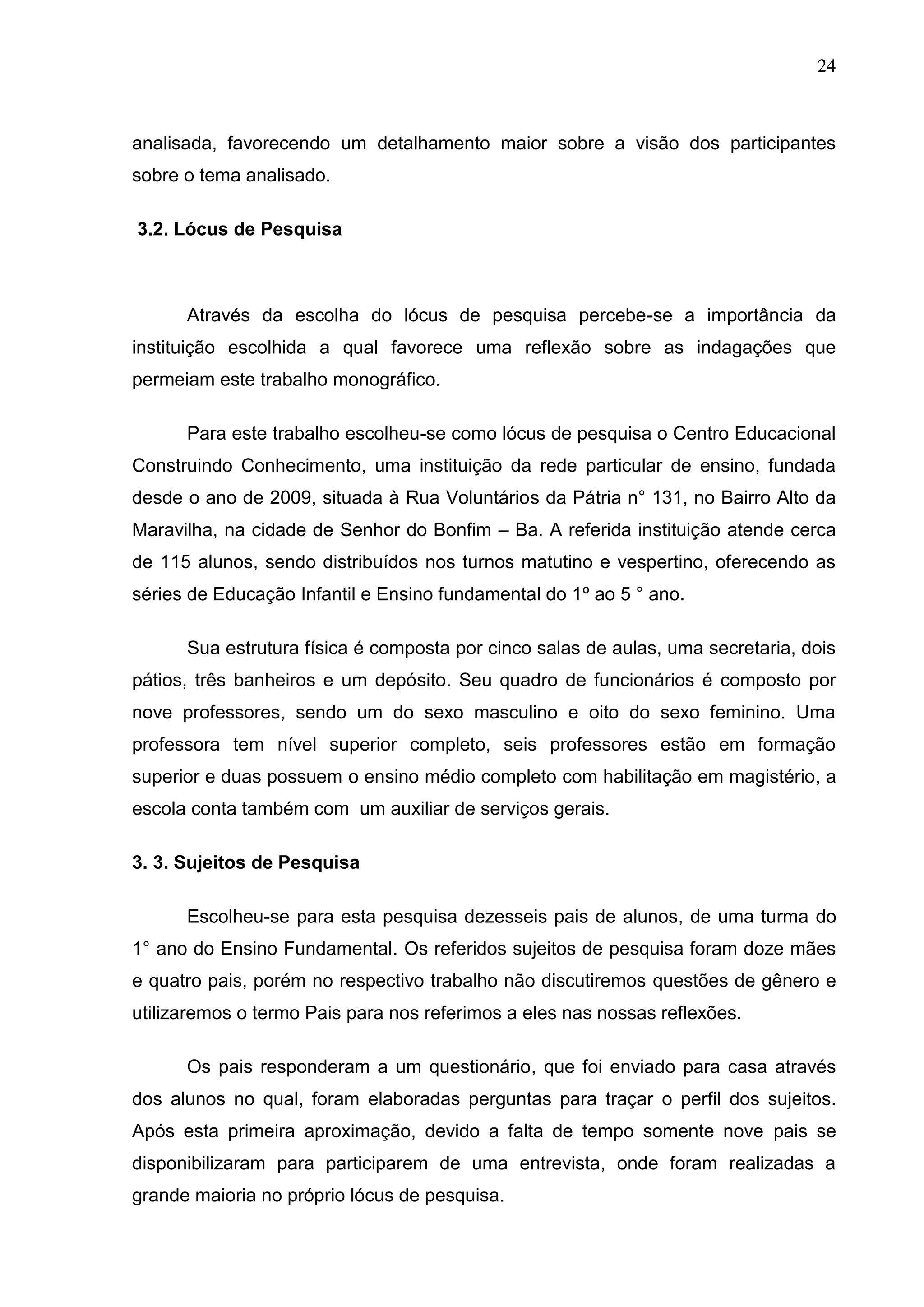 24



analisada, favorecendo um detalhamento maior sobre a visão dos participantes
sobre o tema analisado.

3.2. Lócus de Pesquisa



      Através da escolha do lócus de pesquisa percebe-se a importância da
instituição escolhida a qual favorece uma reflexão sobre as indagações que
permeiam este trabalho monográfico.

      Para este trabalho escolheu-se como lócus de pesquisa o Centro Educacional
Construindo Conhecimento, uma instituição da rede particular de ensino, fundada
desde o ano de 2009, situada à Rua Voluntários da Pátria n° 131, no Bairro Alto da
Maravilha, na cidade de Senhor do Bonfim – Ba. A referida instituição atende cerca
de 115 alunos, sendo distribuídos nos turnos matutino e vespertino, oferecendo as
séries de Educação Infantil e Ensino fundamental do 1º ao 5 ° ano.

      Sua estrutura física é composta por cinco salas de aulas, uma secretaria, dois
pátios, três banheiros e um depósito. Seu quadro de funcionários é composto por
nove professores, sendo um do sexo masculino e oito do sexo feminino. Uma
professora tem nível superior completo, seis professores estão em formação
superior e duas possuem o ensino médio completo com habilitação em magistério, a
escola conta também com um auxiliar de serviços gerais.

3. 3. Sujeitos de Pesquisa

      Escolheu-se para esta pesquisa dezesseis pais de alunos, de uma turma do
1° ano do Ensino Fundamental. Os referidos sujeitos de pesquisa foram doze mães
e quatro pais, porém no respectivo trabalho não discutiremos questões de gênero e
utilizaremos o termo Pais para nos referimos a eles nas nossas reflexões.

      Os pais responderam a um questionário, que foi enviado para casa através
dos alunos no qual, foram elaboradas perguntas para traçar o perfil dos sujeitos.
Após esta primeira aproximação, devido a falta de tempo somente nove pais se
disponibilizaram para participarem de uma entrevista, onde foram realizadas a
grande maioria no próprio lócus de pesquisa.
 