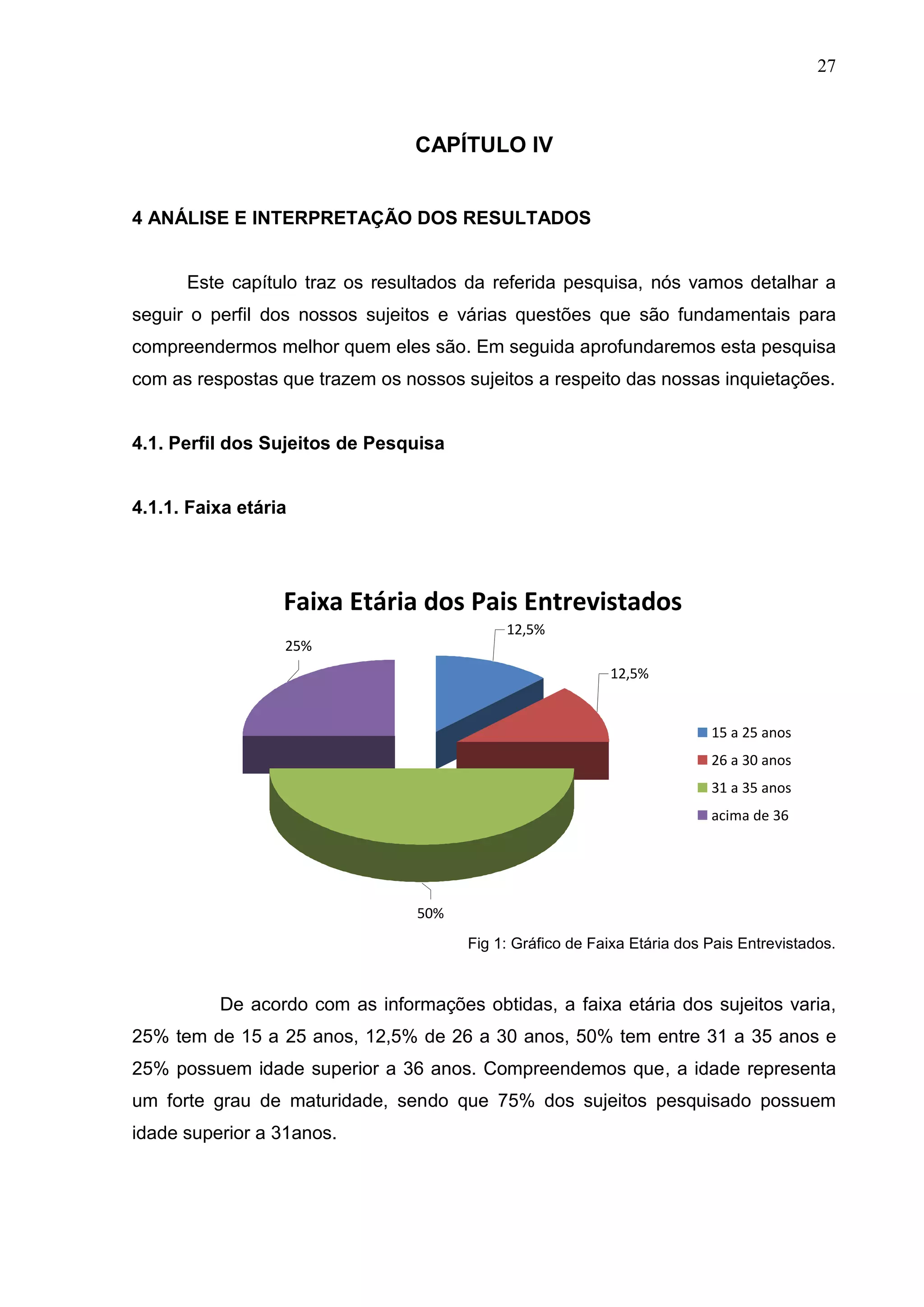 27



                                 CAPÍTULO IV


4 ANÁLISE E INTERPRETAÇÃO DOS RESULTADOS


      Este capítulo traz os resultados da referida pesquisa, nós vamos detalhar a
seguir o perfil dos nossos sujeitos e várias questões que são fundamentais para
compreendermos melhor quem eles são. Em seguida aprofundaremos esta pesquisa
com as respostas que trazem os nossos sujeitos a respeito das nossas inquietações.


4.1. Perfil dos Sujeitos de Pesquisa


4.1.1. Faixa etária




                  Faixa Etária dos Pais Entrevistados
                                            12,5%
                  25%
                                                           12,5%


                                                                          15 a 25 anos
                                                                          26 a 30 anos
                                                                          31 a 35 anos
                                                                          acima de 36




                                 50%
                                       Fig 1: Gráfico de Faixa Etária dos Pais Entrevistados.


          De acordo com as informações obtidas, a faixa etária dos sujeitos varia,
25% tem de 15 a 25 anos, 12,5% de 26 a 30 anos, 50% tem entre 31 a 35 anos e
25% possuem idade superior a 36 anos. Compreendemos que, a idade representa
um forte grau de maturidade, sendo que 75% dos sujeitos pesquisado possuem
idade superior a 31anos.
 