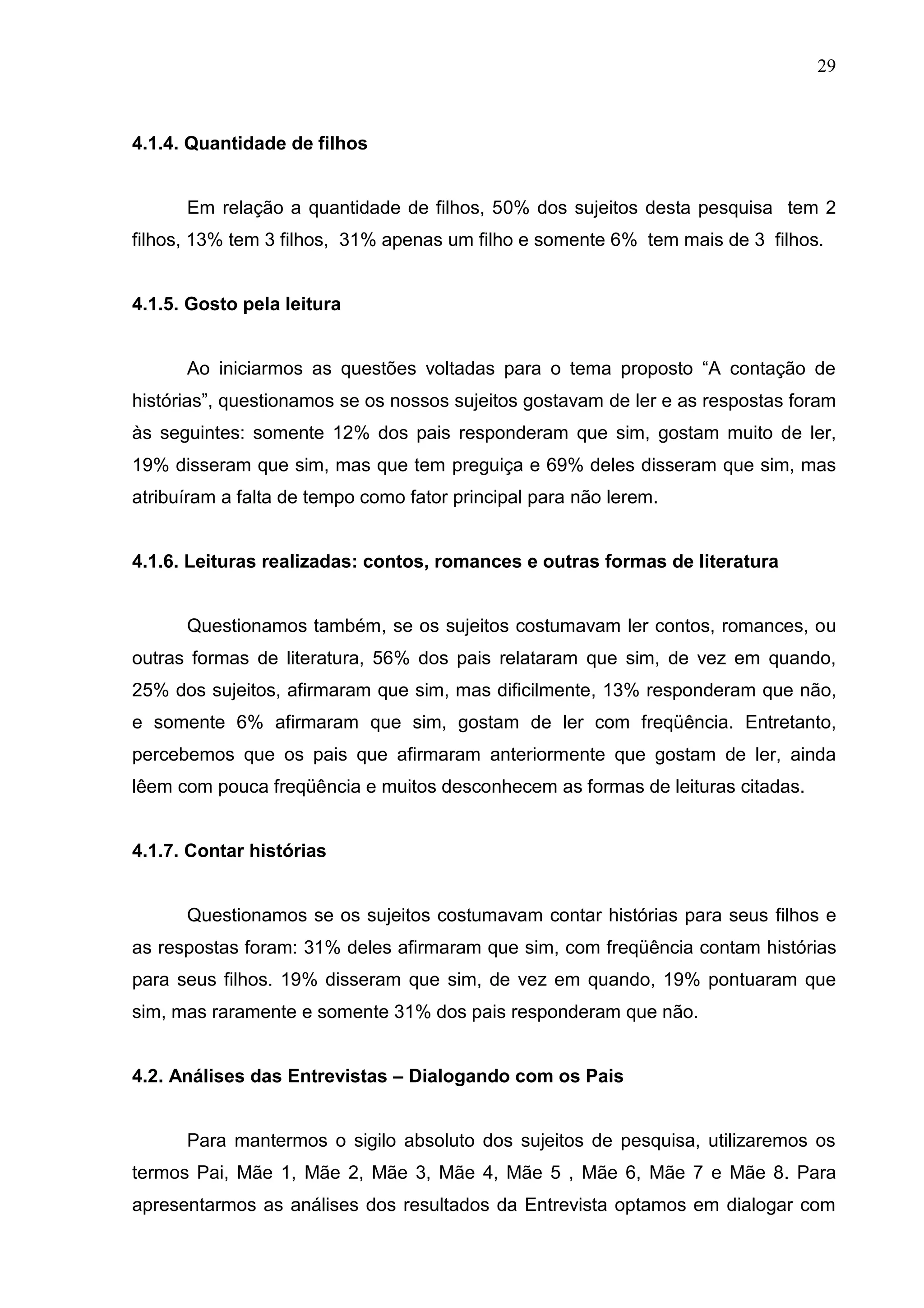 29



4.1.4. Quantidade de filhos


      Em relação a quantidade de filhos, 50% dos sujeitos desta pesquisa tem 2
filhos, 13% tem 3 filhos, 31% apenas um filho e somente 6% tem mais de 3 filhos.


4.1.5. Gosto pela leitura


      Ao iniciarmos as questões voltadas para o tema proposto “A contação de
histórias”, questionamos se os nossos sujeitos gostavam de ler e as respostas foram
às seguintes: somente 12% dos pais responderam que sim, gostam muito de ler,
19% disseram que sim, mas que tem preguiça e 69% deles disseram que sim, mas
atribuíram a falta de tempo como fator principal para não lerem.


4.1.6. Leituras realizadas: contos, romances e outras formas de literatura


      Questionamos também, se os sujeitos costumavam ler contos, romances, ou
outras formas de literatura, 56% dos pais relataram que sim, de vez em quando,
25% dos sujeitos, afirmaram que sim, mas dificilmente, 13% responderam que não,
e somente 6% afirmaram que sim, gostam de ler com freqüência. Entretanto,
percebemos que os pais que afirmaram anteriormente que gostam de ler, ainda
lêem com pouca freqüência e muitos desconhecem as formas de leituras citadas.


4.1.7. Contar histórias


      Questionamos se os sujeitos costumavam contar histórias para seus filhos e
as respostas foram: 31% deles afirmaram que sim, com freqüência contam histórias
para seus filhos. 19% disseram que sim, de vez em quando, 19% pontuaram que
sim, mas raramente e somente 31% dos pais responderam que não.


4.2. Análises das Entrevistas – Dialogando com os Pais


      Para mantermos o sigilo absoluto dos sujeitos de pesquisa, utilizaremos os
termos Pai, Mãe 1, Mãe 2, Mãe 3, Mãe 4, Mãe 5 , Mãe 6, Mãe 7 e Mãe 8. Para
apresentarmos as análises dos resultados da Entrevista optamos em dialogar com
 