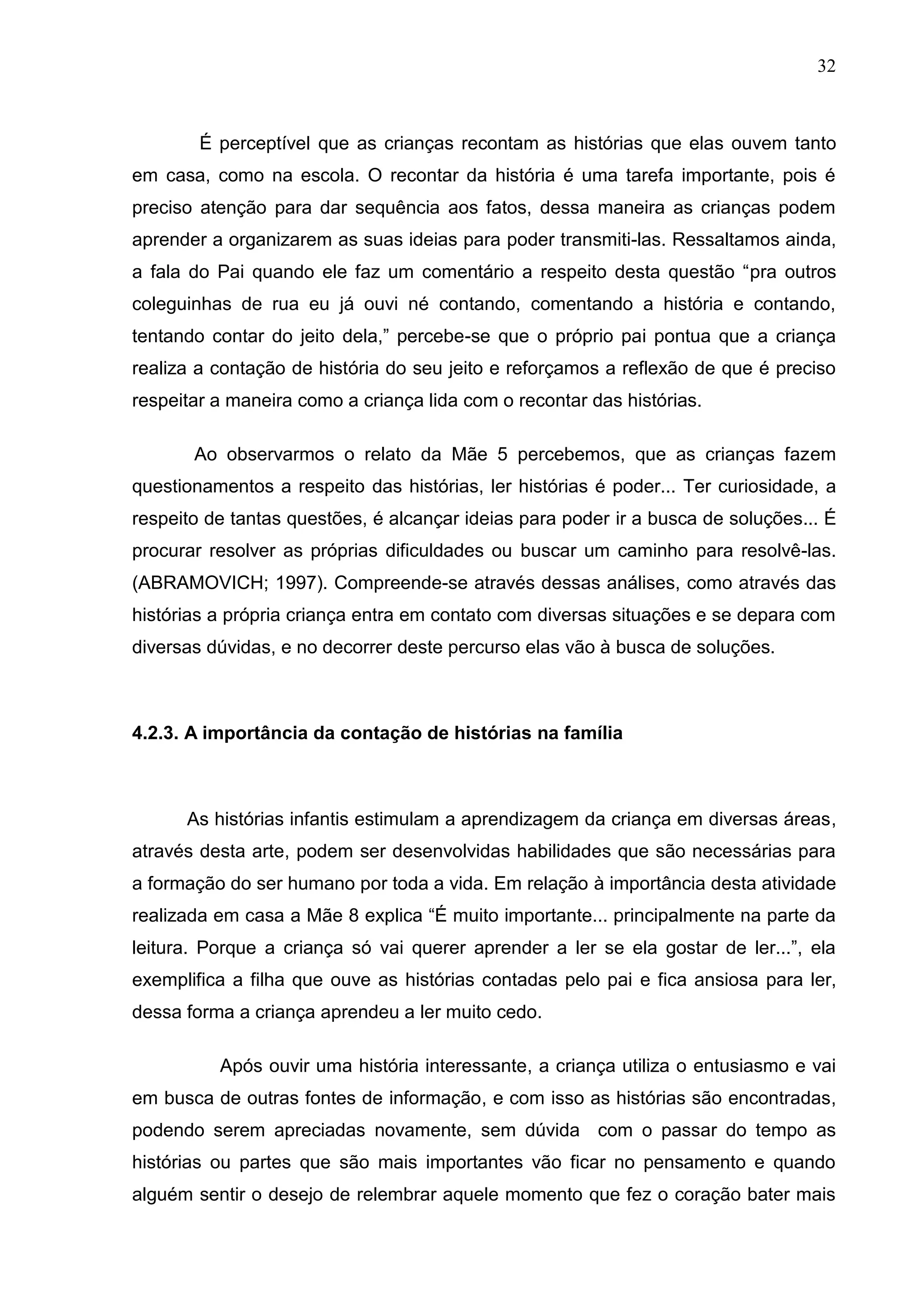 32



        É perceptível que as crianças recontam as histórias que elas ouvem tanto
em casa, como na escola. O recontar da história é uma tarefa importante, pois é
preciso atenção para dar sequência aos fatos, dessa maneira as crianças podem
aprender a organizarem as suas ideias para poder transmiti-las. Ressaltamos ainda,
a fala do Pai quando ele faz um comentário a respeito desta questão “pra outros
coleguinhas de rua eu já ouvi né contando, comentando a história e contando,
tentando contar do jeito dela,” percebe-se que o próprio pai pontua que a criança
realiza a contação de história do seu jeito e reforçamos a reflexão de que é preciso
respeitar a maneira como a criança lida com o recontar das histórias.

       Ao observarmos o relato da Mãe 5 percebemos, que as crianças fazem
questionamentos a respeito das histórias, ler histórias é poder... Ter curiosidade, a
respeito de tantas questões, é alcançar ideias para poder ir a busca de soluções... É
procurar resolver as próprias dificuldades ou buscar um caminho para resolvê-las.
(ABRAMOVICH; 1997). Compreende-se através dessas análises, como através das
histórias a própria criança entra em contato com diversas situações e se depara com
diversas dúvidas, e no decorrer deste percurso elas vão à busca de soluções.



4.2.3. A importância da contação de histórias na família



      As histórias infantis estimulam a aprendizagem da criança em diversas áreas,
através desta arte, podem ser desenvolvidas habilidades que são necessárias para
a formação do ser humano por toda a vida. Em relação à importância desta atividade
realizada em casa a Mãe 8 explica “É muito importante... principalmente na parte da
leitura. Porque a criança só vai querer aprender a ler se ela gostar de ler...”, ela
exemplifica a filha que ouve as histórias contadas pelo pai e fica ansiosa para ler,
dessa forma a criança aprendeu a ler muito cedo.

          Após ouvir uma história interessante, a criança utiliza o entusiasmo e vai
em busca de outras fontes de informação, e com isso as histórias são encontradas,
podendo serem apreciadas novamente, sem dúvida com o passar do tempo as
histórias ou partes que são mais importantes vão ficar no pensamento e quando
alguém sentir o desejo de relembrar aquele momento que fez o coração bater mais
 
