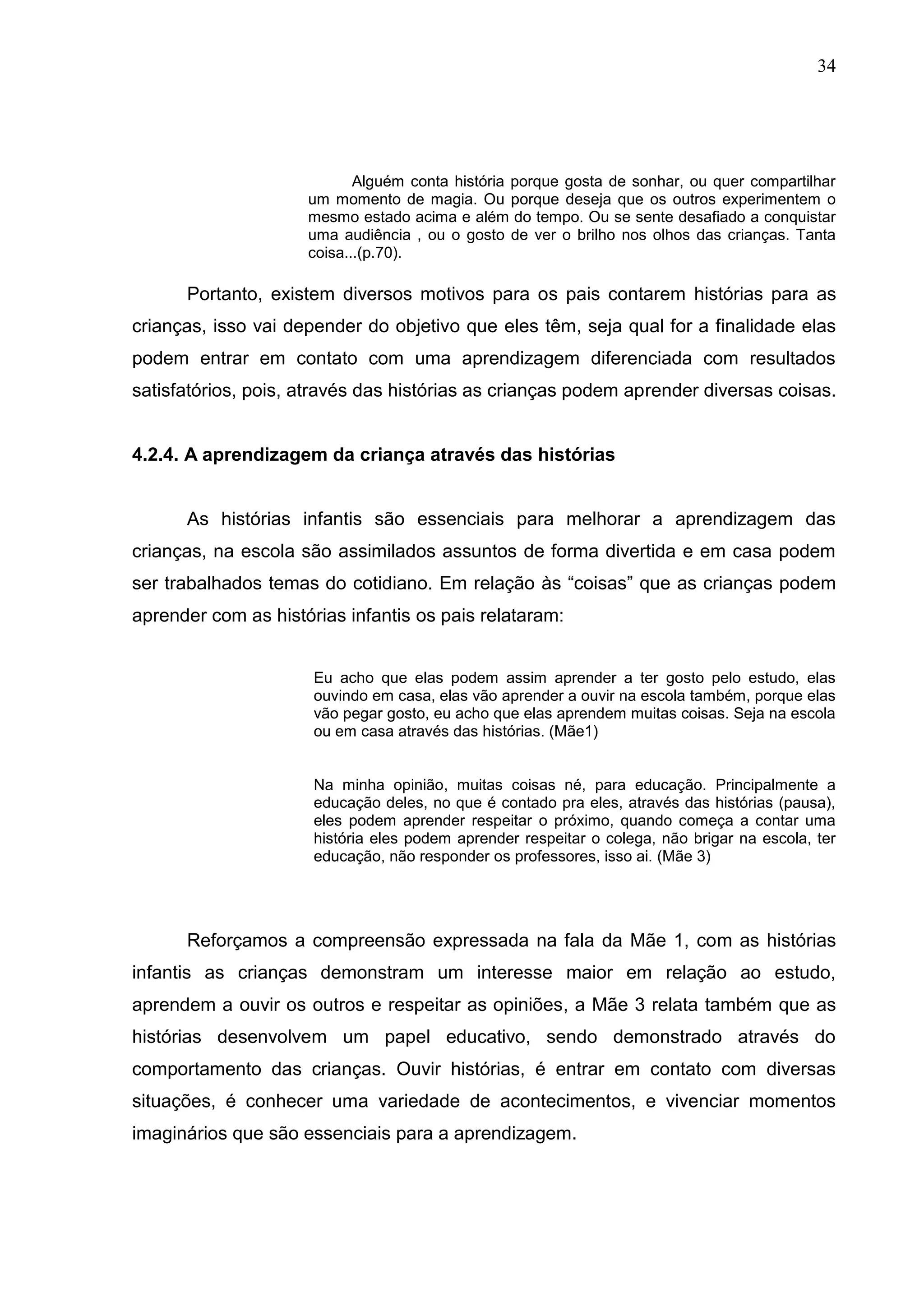 34




                            Alguém conta história porque gosta de sonhar, ou quer compartilhar
                     um momento de magia. Ou porque deseja que os outros experimentem o
                     mesmo estado acima e além do tempo. Ou se sente desafiado a conquistar
                     uma audiência , ou o gosto de ver o brilho nos olhos das crianças. Tanta
                     coisa...(p.70).

      Portanto, existem diversos motivos para os pais contarem histórias para as
crianças, isso vai depender do objetivo que eles têm, seja qual for a finalidade elas
podem entrar em contato com uma aprendizagem diferenciada com resultados
satisfatórios, pois, através das histórias as crianças podem aprender diversas coisas.


4.2.4. A aprendizagem da criança através das histórias


      As histórias infantis são essenciais para melhorar a aprendizagem das
crianças, na escola são assimilados assuntos de forma divertida e em casa podem
ser trabalhados temas do cotidiano. Em relação às “coisas” que as crianças podem
aprender com as histórias infantis os pais relataram:


                      Eu acho que elas podem assim aprender a ter gosto pelo estudo, elas
                      ouvindo em casa, elas vão aprender a ouvir na escola também, porque elas
                      vão pegar gosto, eu acho que elas aprendem muitas coisas. Seja na escola
                      ou em casa através das histórias. (Mãe1)


                      Na minha opinião, muitas coisas né, para educação. Principalmente a
                      educação deles, no que é contado pra eles, através das histórias (pausa),
                      eles podem aprender respeitar o próximo, quando começa a contar uma
                      história eles podem aprender respeitar o colega, não brigar na escola, ter
                      educação, não responder os professores, isso ai. (Mãe 3)




      Reforçamos a compreensão expressada na fala da Mãe 1, com as histórias
infantis as crianças demonstram um interesse maior em relação ao estudo,
aprendem a ouvir os outros e respeitar as opiniões, a Mãe 3 relata também que as
histórias desenvolvem um papel educativo, sendo demonstrado através do
comportamento das crianças. Ouvir histórias, é entrar em contato com diversas
situações, é conhecer uma variedade de acontecimentos, e vivenciar momentos
imaginários que são essenciais para a aprendizagem.
 