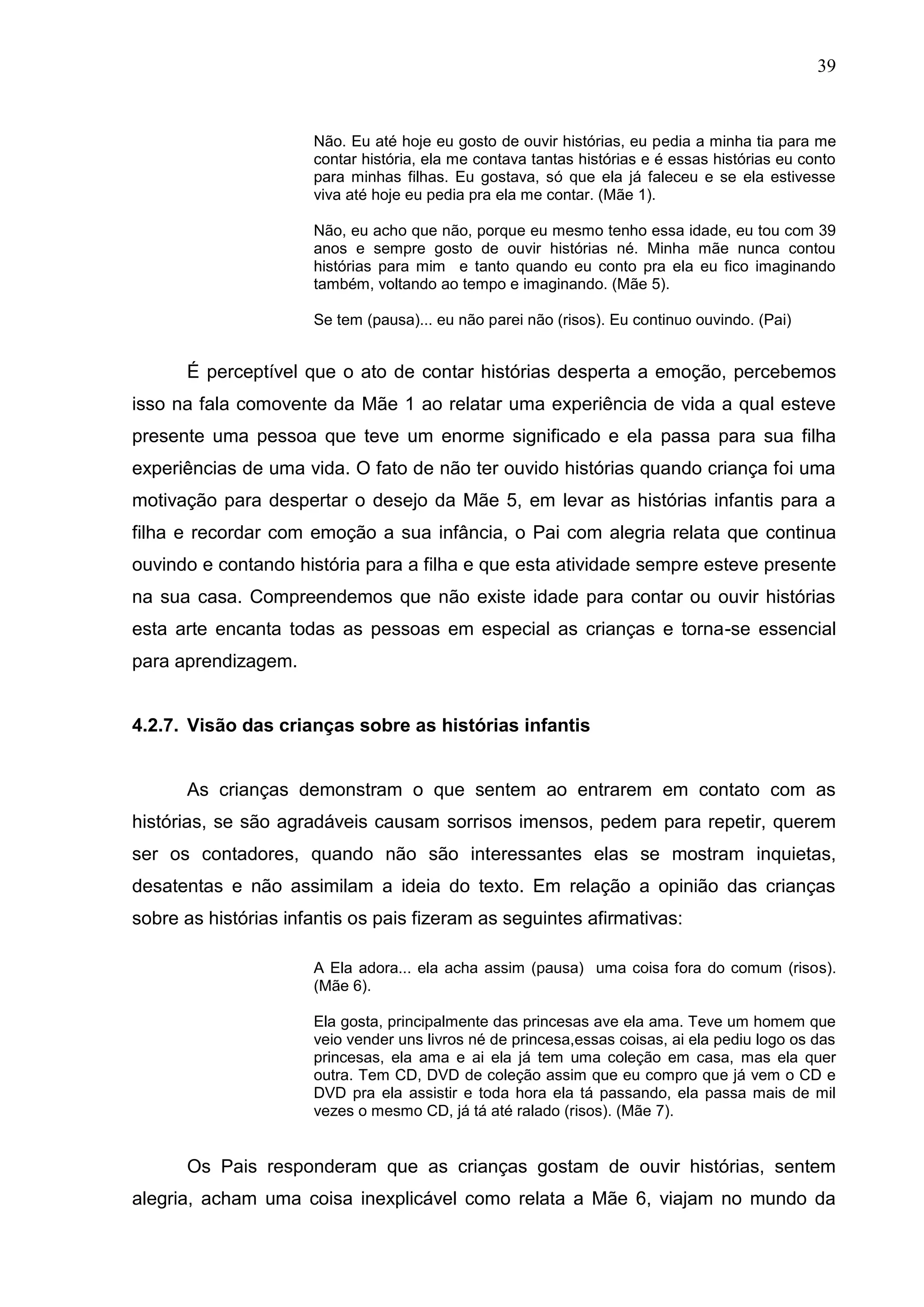 39



                      Não. Eu até hoje eu gosto de ouvir histórias, eu pedia a minha tia para me
                      contar história, ela me contava tantas histórias e é essas histórias eu conto
                      para minhas filhas. Eu gostava, só que ela já faleceu e se ela estivesse
                      viva até hoje eu pedia pra ela me contar. (Mãe 1).

                      Não, eu acho que não, porque eu mesmo tenho essa idade, eu tou com 39
                      anos e sempre gosto de ouvir histórias né. Minha mãe nunca contou
                      histórias para mim e tanto quando eu conto pra ela eu fico imaginando
                      também, voltando ao tempo e imaginando. (Mãe 5).

                      Se tem (pausa)... eu não parei não (risos). Eu continuo ouvindo. (Pai)


      É perceptível que o ato de contar histórias desperta a emoção, percebemos
isso na fala comovente da Mãe 1 ao relatar uma experiência de vida a qual esteve
presente uma pessoa que teve um enorme significado e ela passa para sua filha
experiências de uma vida. O fato de não ter ouvido histórias quando criança foi uma
motivação para despertar o desejo da Mãe 5, em levar as histórias infantis para a
filha e recordar com emoção a sua infância, o Pai com alegria relata que continua
ouvindo e contando história para a filha e que esta atividade sempre esteve presente
na sua casa. Compreendemos que não existe idade para contar ou ouvir histórias
esta arte encanta todas as pessoas em especial as crianças e torna-se essencial
para aprendizagem.


4.2.7. Visão das crianças sobre as histórias infantis


      As crianças demonstram o que sentem ao entrarem em contato com as
histórias, se são agradáveis causam sorrisos imensos, pedem para repetir, querem
ser os contadores, quando não são interessantes elas se mostram inquietas,
desatentas e não assimilam a ideia do texto. Em relação a opinião das crianças
sobre as histórias infantis os pais fizeram as seguintes afirmativas:

                      A Ela adora... ela acha assim (pausa) uma coisa fora do comum (risos).
                      (Mãe 6).

                      Ela gosta, principalmente das princesas ave ela ama. Teve um homem que
                      veio vender uns livros né de princesa,essas coisas, ai ela pediu logo os das
                      princesas, ela ama e ai ela já tem uma coleção em casa, mas ela quer
                      outra. Tem CD, DVD de coleção assim que eu compro que já vem o CD e
                      DVD pra ela assistir e toda hora ela tá passando, ela passa mais de mil
                      vezes o mesmo CD, já tá até ralado (risos). (Mãe 7).


      Os Pais responderam que as crianças gostam de ouvir histórias, sentem
alegria, acham uma coisa inexplicável como relata a Mãe 6, viajam no mundo da
 