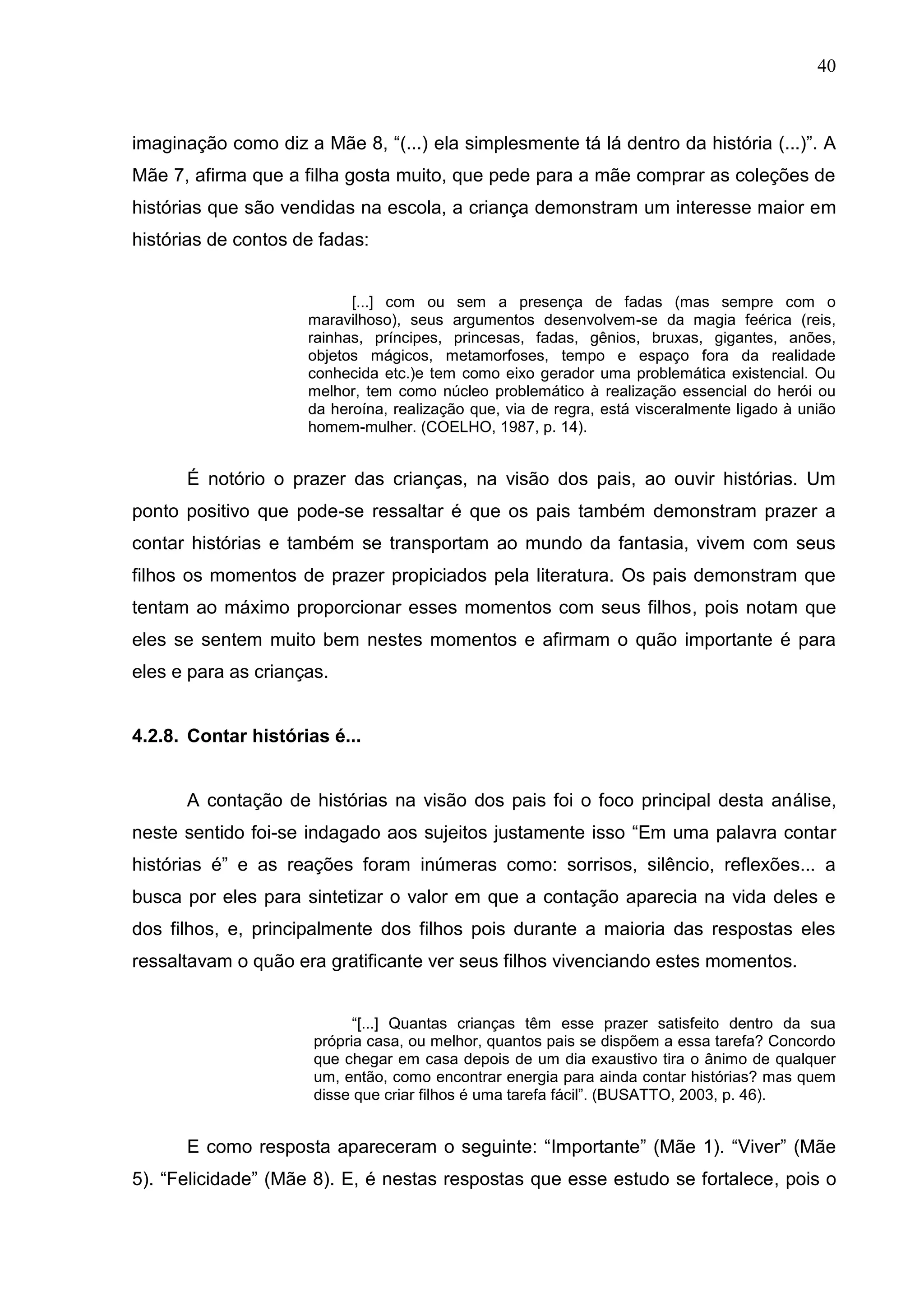 40



imaginação como diz a Mãe 8, “(...) ela simplesmente tá lá dentro da história (...)”. A
Mãe 7, afirma que a filha gosta muito, que pede para a mãe comprar as coleções de
histórias que são vendidas na escola, a criança demonstram um interesse maior em
histórias de contos de fadas:


                           [...] com ou sem a presença de fadas (mas sempre com o
                     maravilhoso), seus argumentos desenvolvem-se da magia feérica (reis,
                     rainhas, príncipes, princesas, fadas, gênios, bruxas, gigantes, anões,
                     objetos mágicos, metamorfoses, tempo e espaço fora da realidade
                     conhecida etc.)e tem como eixo gerador uma problemática existencial. Ou
                     melhor, tem como núcleo problemático à realização essencial do herói ou
                     da heroína, realização que, via de regra, está visceralmente ligado à união
                     homem-mulher. (COELHO, 1987, p. 14).


      É notório o prazer das crianças, na visão dos pais, ao ouvir histórias. Um
ponto positivo que pode-se ressaltar é que os pais também demonstram prazer a
contar histórias e também se transportam ao mundo da fantasia, vivem com seus
filhos os momentos de prazer propiciados pela literatura. Os pais demonstram que
tentam ao máximo proporcionar esses momentos com seus filhos, pois notam que
eles se sentem muito bem nestes momentos e afirmam o quão importante é para
eles e para as crianças.


4.2.8. Contar histórias é...


      A contação de histórias na visão dos pais foi o foco principal desta análise,
neste sentido foi-se indagado aos sujeitos justamente isso “Em uma palavra contar
histórias é” e as reações foram inúmeras como: sorrisos, silêncio, reflexões... a
busca por eles para sintetizar o valor em que a contação aparecia na vida deles e
dos filhos, e, principalmente dos filhos pois durante a maioria das respostas eles
ressaltavam o quão era gratificante ver seus filhos vivenciando estes momentos.


                            “[...] Quantas crianças têm esse prazer satisfeito dentro da sua
                      própria casa, ou melhor, quantos pais se dispõem a essa tarefa? Concordo
                      que chegar em casa depois de um dia exaustivo tira o ânimo de qualquer
                      um, então, como encontrar energia para ainda contar histórias? mas quem
                      disse que criar filhos é uma tarefa fácil”. (BUSATTO, 2003, p. 46).


      E como resposta apareceram o seguinte: “Importante” (Mãe 1). “Viver” (Mãe
5). “Felicidade” (Mãe 8). E, é nestas respostas que esse estudo se fortalece, pois o
 