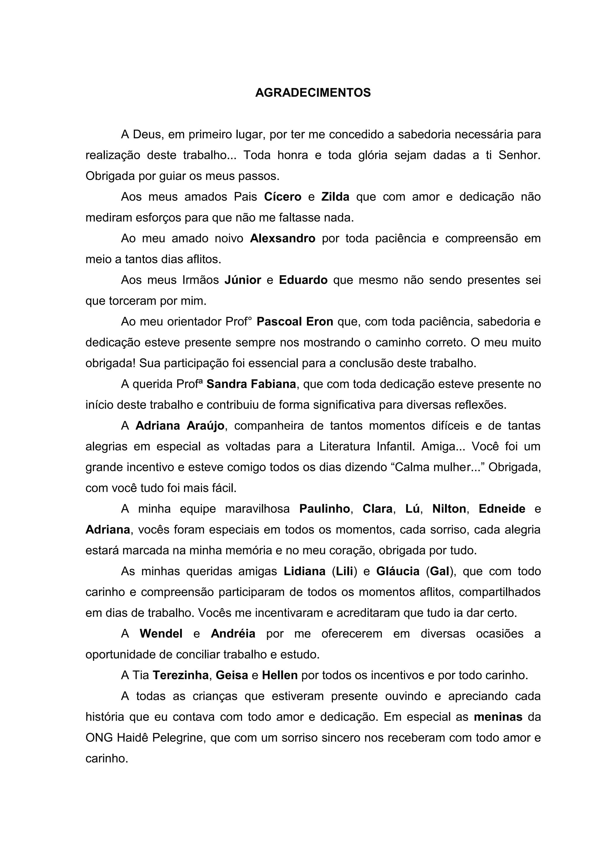 5



                                 AGRADECIMENTOS


       A Deus, em primeiro lugar, por ter me concedido a sabedoria necessária para
realização deste trabalho... Toda honra e toda glória sejam dadas a ti Senhor.
Obrigada por guiar os meus passos.
       Aos meus amados Pais Cícero e Zilda que com amor e dedicação não
mediram esforços para que não me faltasse nada.
       Ao meu amado noivo Alexsandro por toda paciência e compreensão em
meio a tantos dias aflitos.
       Aos meus Irmãos Júnior e Eduardo que mesmo não sendo presentes sei
que torceram por mim.
       Ao meu orientador Prof° Pascoal Eron que, com toda paciência, sabedoria e
dedicação esteve presente sempre nos mostrando o caminho correto. O meu muito
obrigada! Sua participação foi essencial para a conclusão deste trabalho.
       A querida Profª Sandra Fabiana, que com toda dedicação esteve presente no
início deste trabalho e contribuiu de forma significativa para diversas reflexões.
       A Adriana Araújo, companheira de tantos momentos difíceis e de tantas
alegrias em especial as voltadas para a Literatura Infantil. Amiga... Você foi um
grande incentivo e esteve comigo todos os dias dizendo “Calma mulher...” Obrigada,
com você tudo foi mais fácil.
       A minha equipe maravilhosa Paulinho, Clara, Lú, Nilton, Edneide e
Adriana, vocês foram especiais em todos os momentos, cada sorriso, cada alegria
estará marcada na minha memória e no meu coração, obrigada por tudo.
       As minhas queridas amigas Lidiana (Lili) e Gláucia (Gal), que com todo
carinho e compreensão participaram de todos os momentos aflitos, compartilhados
em dias de trabalho. Vocês me incentivaram e acreditaram que tudo ia dar certo.
       A Wendel e Andréia por me oferecerem em diversas ocasiões a
oportunidade de conciliar trabalho e estudo.
       A Tia Terezinha, Geisa e Hellen por todos os incentivos e por todo carinho.
       A todas as crianças que estiveram presente ouvindo e apreciando cada
história que eu contava com todo amor e dedicação. Em especial as meninas da
ONG Haidê Pelegrine, que com um sorriso sincero nos receberam com todo amor e
carinho.
 