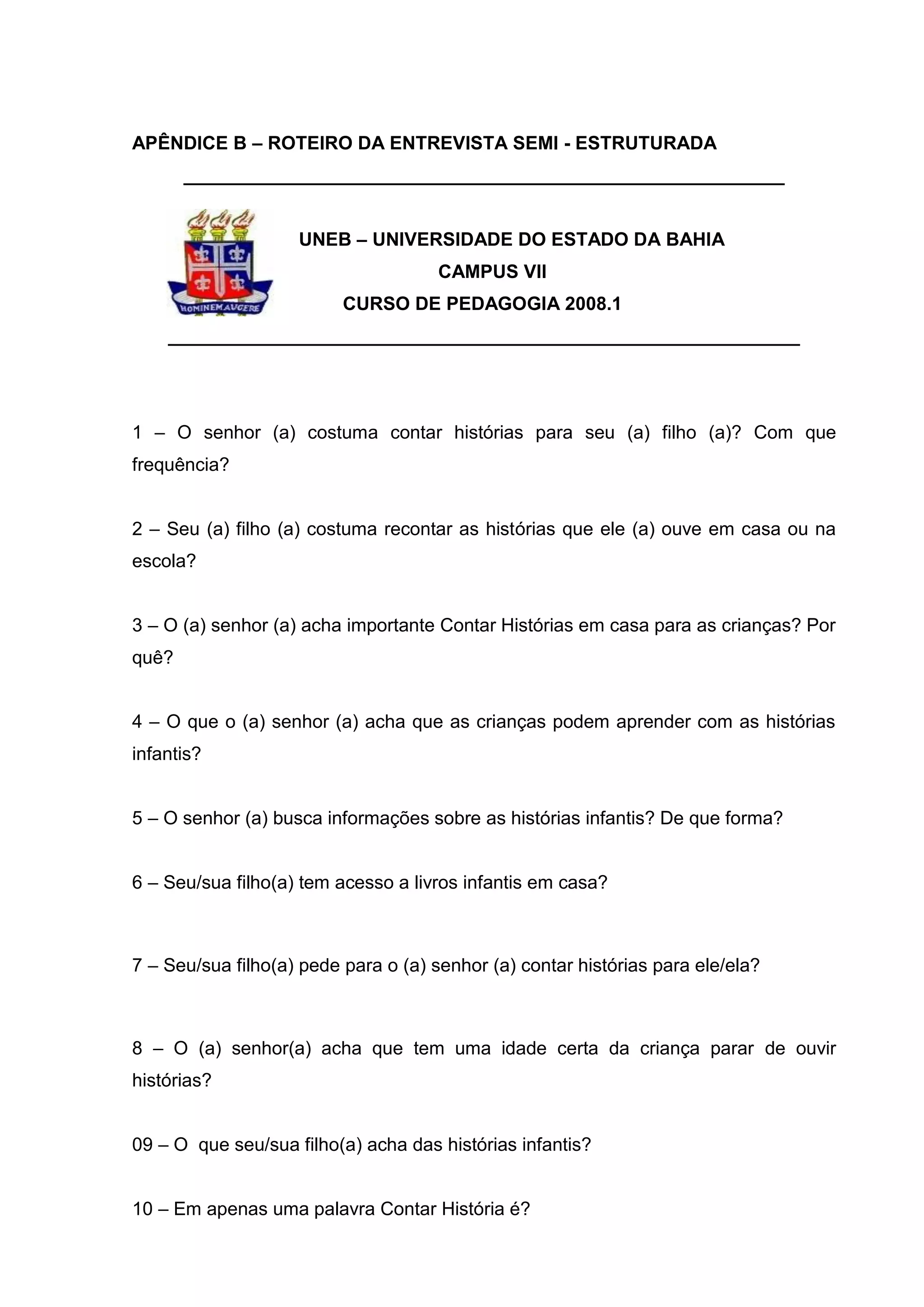 50



APÊNDICE B – ROTEIRO DA ENTREVISTA SEMI - ESTRUTURADA
       __________________________________________________________


                    UNEB – UNIVERSIDADE DO ESTADO DA BAHIA
                                      CAMPUS VII
                          CURSO DE PEDAGOGIA 2008.1
    _____________________________________________________________




1 – O senhor (a) costuma contar histórias para seu (a) filho (a)? Com que
frequência?


2 – Seu (a) filho (a) costuma recontar as histórias que ele (a) ouve em casa ou na
escola?


3 – O (a) senhor (a) acha importante Contar Histórias em casa para as crianças? Por
quê?


4 – O que o (a) senhor (a) acha que as crianças podem aprender com as histórias
infantis?


5 – O senhor (a) busca informações sobre as histórias infantis? De que forma?


6 – Seu/sua filho(a) tem acesso a livros infantis em casa?



7 – Seu/sua filho(a) pede para o (a) senhor (a) contar histórias para ele/ela?



8 – O (a) senhor(a) acha que tem uma idade certa da criança parar de ouvir
histórias?


09 – O que seu/sua filho(a) acha das histórias infantis?


10 – Em apenas uma palavra Contar História é?
 