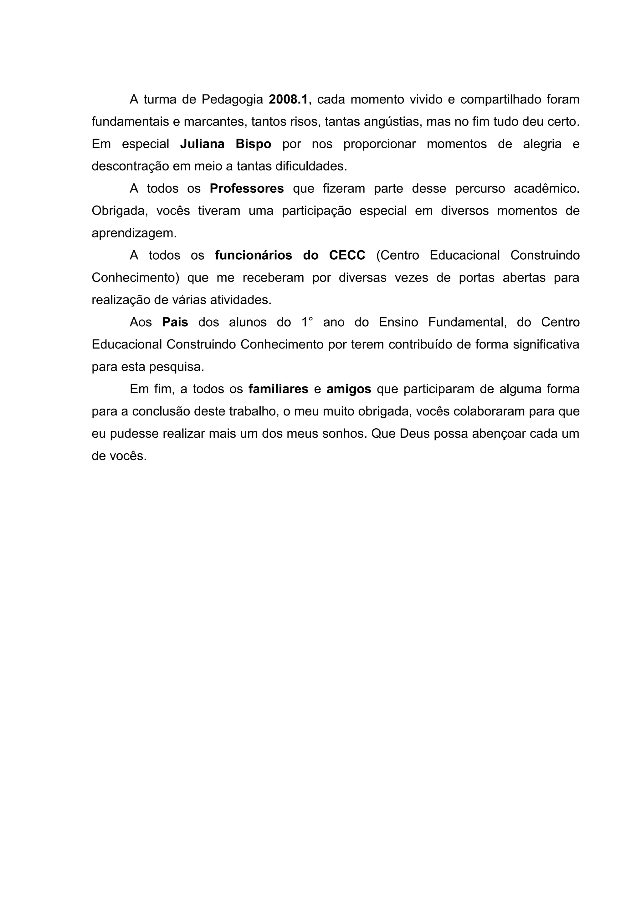 6



      A turma de Pedagogia 2008.1, cada momento vivido e compartilhado foram
fundamentais e marcantes, tantos risos, tantas angústias, mas no fim tudo deu certo.
Em especial Juliana Bispo por nos proporcionar momentos de alegria e
descontração em meio a tantas dificuldades.
      A todos os Professores que fizeram parte desse percurso acadêmico.
Obrigada, vocês tiveram uma participação especial em diversos momentos de
aprendizagem.
      A todos os funcionários do CECC (Centro Educacional Construindo
Conhecimento) que me receberam por diversas vezes de portas abertas para
realização de várias atividades.
      Aos Pais dos alunos do 1° ano do Ensino Fundamental, do Centro
Educacional Construindo Conhecimento por terem contribuído de forma significativa
para esta pesquisa.
      Em fim, a todos os familiares e amigos que participaram de alguma forma
para a conclusão deste trabalho, o meu muito obrigada, vocês colaboraram para que
eu pudesse realizar mais um dos meus sonhos. Que Deus possa abençoar cada um
de vocês.
 