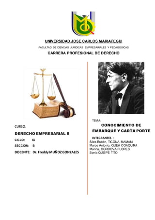 CURSO:
DERECHO EMPRESARIAL II
CICLO: IX
SECCION: B
DOCENTE: Dr. Freddy MUÑOZ GONZALES
TEMA:
CONOCIMIENTO DE
EMBARQUE Y CARTA PORTE
INTEGRANTES :
Siles Rubén, TICONA MAMANI
Marco Antonio, QUEA COAQUIRA
Marina, CORDOVA FLORES
Sonia QUISPE TITO
UNIVERSIDAD JOSE CARLOS MARIATEGUI
FACULTAD DE CIENCIAS JURIDICAS EMPRESARIALES Y PEDAGOGICAS
CARRERA PROFESIONAL DE DERECHO
 