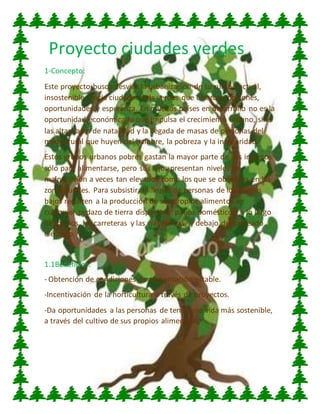 Proyecto ciudades verdes
1-Concepto:
Este proyecto busca desviar la urbanización de su rumbo actual,
insostenible, hacia ciudades más verdes que ofrezcan opciones,
oportunidades y esperanza. En muchos países en desarrollo no es la
oportunidad económica lo que impulsa el crecimiento urbano, sino
las altas tasas de natalidad y la llegada de masas de personas del
medio rural que huyen del hambre, la pobreza y la inseguridad.
Estos grupos urbanos pobres gastan la mayor parte de sus ingresos
sólo para alimentarse, pero sus hijos presentan niveles de
malnutrición a veces tan elevados como los que se observan en las
zonas rurales. Para subsistir, millones de personas de los barrios
bajos recurren a la producción de sus propios alimentos en
cualquier pedazo de tierra disponible: patios domésticos, a lo largo
de los ríos, las carreteras y las vías férreas, y debajo del cableado
eléctrico.
1.1Beneficios:
- Obtención de condiciones de alimentación estable.
-Incentivación de la horticultura a través de proyectos.
-Da oportunidades a las personas de tener una vida más sostenible,
a través del cultivo de sus propios alimentos.
 