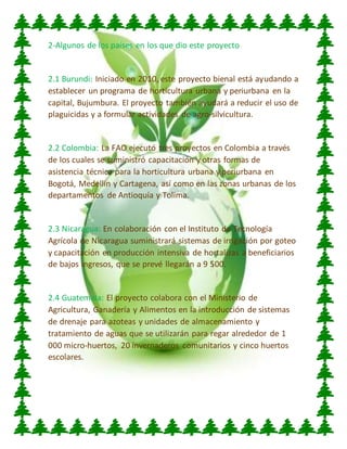 2-Algunos de los países en los que dio este proyecto
2.1 Burundi: Iniciado en 2010, este proyecto bienal está ayudando a
establecer un programa de horticultura urbana y periurbana en la
capital, Bujumbura. El proyecto también ayudará a reducir el uso de
plaguicidas y a formular actividades de agro-silvicultura.
2.2 Colombia: La FAO ejecutó tres proyectos en Colombia a través
de los cuales se suministró capacitación y otras formas de
asistencia técnica para la horticultura urbana y periurbana en
Bogotá, Medellín y Cartagena, así como en las zonas urbanas de los
departamentos de Antioquía y Tolima.
2.3 Nicaragua: En colaboración con el Instituto de Tecnología
Agrícola de Nicaragua suministrará sistemas de irrigación por goteo
y capacitación en producción intensiva de hortalizas a beneficiarios
de bajos ingresos, que se prevé llegarán a 9 500.
2.4 Guatemala: El proyecto colabora con el Ministerio de
Agricultura, Ganadería y Alimentos en la introducción de sistemas
de drenaje para azoteas y unidades de almacenamiento y
tratamiento de aguas que se utilizarán para regar alrededor de 1
000 micro-huertos, 20 invernaderos comunitarios y cinco huertos
escolares.
 