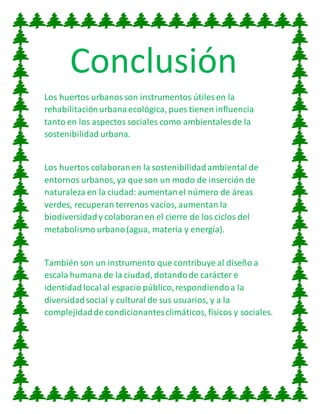 Conclusión
Los huertos urbanosson instrumentos útiles en la
rehabilitaciónurbanaecológica, pues tienen influencia
tanto en los aspectos sociales como ambientalesde la
sostenibilidad urbana.
Los huertos colaboranen la sostenibilidadambiental de
entornos urbanos, ya que son un modo de inserción de
naturaleza en la ciudad:aumentanel número de áreas
verdes, recuperan terrenos vacíos, aumentan la
biodiversidady colaboranen el cierre de los ciclos del
metabolismo urbano(agua, materia y energía).
También son un instrumento que contribuye al diseño a
escala humana de la ciudad, dotandode carácter e
identidadlocalal espacio público,respondiendoa la
diversidadsocial y cultural de sus usuarios, y a la
complejidadde condicionantesclimáticos, físicos y sociales.
 