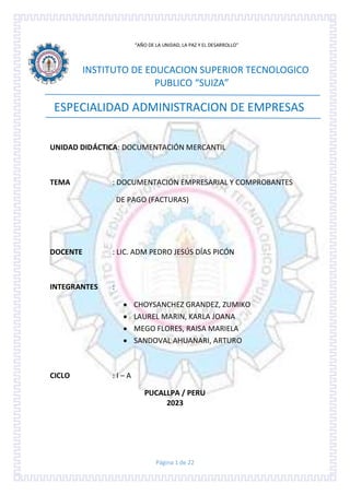 Página 1 de 22
“AÑO DE LA UNIDAD, LA PAZ Y EL DESARROLLO"
INSTITUTO DE EDUCACION SUPERIOR TECNOLOGICO
PUBLICO “SUIZA”
ESPECIALIDAD ADMINISTRACION DE EMPRESAS
UNIDAD DIDÁCTICA: DOCUMENTACIÓN MERCANTIL
TEMA : DOCUMENTACIÓN EMPRESARIAL Y COMPROBANTES
DE PAGO (FACTURAS)
DOCENTE : LIC. ADM PEDRO JESÚS DÍAS PICÓN
INTEGRANTES :
 CHOYSANCHEZ GRANDEZ, ZUMIKO
 LAUREL MARIN, KARLA JOANA
 MEGO FLORES, RAISA MARIELA
 SANDOVAL AHUANARI, ARTURO
CICLO : I – A
PUCALLPA / PERU
2023
 