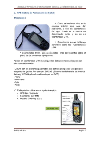 ESCUELA DE TOPOGRAFIA DE LA UNIVERSIDAD NACIONAL SAN ANTONIO ABAB DEL CUSCO
INFORME Nº3 Página 7
2. GPS (Sistema De Posicionamiento Global)
Descripción
 Como ya habíamos visto en la
práctica anterior sirve para dar
posiciones, o sea las coordenadas
del lugar donde se encuentra un
determinado punto, y las da en
coordenadas UTM.
 Recordemos lo que habíamos
aprendido sobre las Coordenadas
UTM
* Coordenadas UTM.- Son coordenadas más convenientes sobre el
plano de los problemas topográficos.
*Datos en coordenadas UTM: Los siguientes datos son necesarios para dar
una coordenada UTM:
-Datum: son los diferentes parámetros que definen al elipsoide y su posición
respecto del geoide. Por ejemplo: SIRGAS (Sistema de Referencia de América
latina) y WGS84 (el cual es el usado por los GPS).
-Franja
-Hemisferio
-Este
-Norte
 En la práctica utilizamos el siguiente equipo:
 GPS tipo navegador
 Fabricante: GARMIN
 Modelo: GPSmap 60Cx
Teclasdel GPS
 