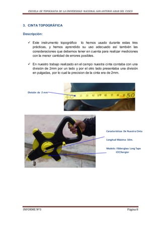 ESCUELA DE TOPOGRAFIA DE LA UNIVERSIDAD NACIONAL SAN ANTONIO ABAB DEL CUSCO
INFORME Nº3 Página 8
3. CINTA TOPOGRÁFICA
Descripción:
 Este instrumento topográfico lo hemos usado durante estas tres
prácticas, y hemos aprendido su uso adecuado así también las
consideraciones que debemos tener en cuenta para realizar mediciones
con la menor cantidad de errores posibles.
 En nuestro trabajo realizado en el campo nuestra cinta contaba con una
división de 2mm por un lado y por el otro lado presentaba una división
en pulgadas, por lo cual la precision de la cinta era de 2mm.
División de 2 mm
Características De Nuestra Cinta
Modelo: Fibberglass Long Tape
CST/bergier
Longitud Máxima: 50m.
 