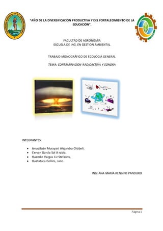 Página1
“AÑO DE LA DIVERSIFICACIÓN PRODUCTIVA Y DEL FORTALECIMIENTO DE LA
EDUCACIÓN”.
FACULTAD DE AGRONOMIA
ESCUELA DE ING. EN GESTION AMBIENTAL
TRABAJO MONOGRÁFICO DE ECOLOGIA GENERAL
TEMA: CONTAMINACION RADIOACTIVA Y SONORA
INTEGRANTES:
 Amacifuén Murayari Alejandra Chábeli.
 Cervan García Sol A rabia.
 Huamán Vargas Liz Stefanny.
 Huatatuca Collins, Janz.
ING: ANA MARIA RENGIFO PANDURO
 