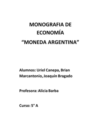 MONOGRAFIA DE 
ECONOMÍA 
“MONEDA ARGENTINA” 
Alumnos: Uriel Canepa, Brian 
Marcantonio, Joaquín Bragado 
Profesora: Alicia Barba 
Curso: 5° A 
 