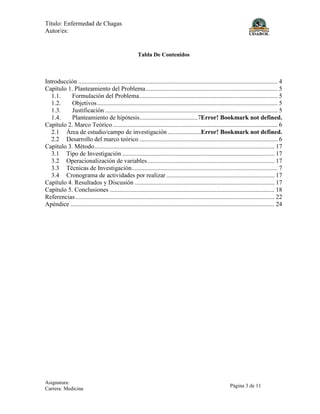 Título: Enfermedad de Chagas
Autor/es:
Asignatura:
Carrera: Medicina
Página 3 de 11
Tabla De Contenidos
Introducción ............................................................................................................................... 4
Capítulo 1. Planteamiento del Problema.................................................................................... 5
1.1. Formulación del Problema........................................................................................ 5
1.2. Objetivos................................................................................................................... 5
1.3. Justificación .............................................................................................................. 5
1.4. Planteamiento de hipótesis.....................................7Error! Bookmark not defined.
Capítulo 2. Marco Teórico ......................................................................................................... 6
2.1 Área de estudio/campo de investigación .....................Error! Bookmark not defined.
2.2 Desarrollo del marco teórico ........................................................................................ 6
Capítulo 3. Método................................................................................................................... 17
3.1 Tipo de Investigación ................................................................................................. 17
3.2 Operacionalización de variables................................................................................. 17
3.3 Técnicas de Investigación............................................................................................. 7
3.4 Cronograma de actividades por realizar ..................................................................... 17
Capítulo 4. Resultados y Discusión ......................................................................................... 17
Capítulo 5. Conclusiones ......................................................................................................... 18
Referencias............................................................................................................................... 22
Apéndice .................................................................................................................................. 24
 