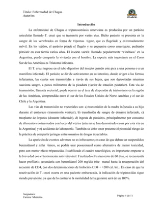 Título: Enfermedad de Chagas
Autor/es:
Asignatura:
Carrera: Medicina
Página 4 de 11
Introducción
La enfermedad de Chagas o tripanosomiasis americana es producida por un parásito
unicelular llamado T. cruzi que se transmite por varias vías. Dicho parásito se presenta en la
sangre de los vertebrados en forma de tripomas tigote, que es flagelado y extremadamente
móvil. En los tejidos, el parásito pierde el flagelo y se encuentra como amastigote, pudiendo
persistir en esta forma varios años. El insecto vector, llamado popularmente “vinchuca” en la
Argentina, puede compartir la vivienda con el hombre. La especie más importante en el Cono
Sur de las Américas es Triatoma infestans.
El T. cruzi ingresa en el tubo digestivo del insecto cuando este pica a una persona o a un
mamífero infectado. El parásito se divide activamente en su intestino, dando origen a las formas
infectantes, las cuales son transmitidas a través de sus heces, que son depositadas mientras
succiona sangre, a pocos milímetros de la picadura (vector de estación posterior). Esta vía de
transmisión, llamada vectorial, puede ocurrir en el área de dispersión de triatominos en la región
de las Américas, comprendida entre el sur de los Estados Unidos de Norte América y el sur de
Chile y la Argentina.
Las vías de transmisión no vectoriales son: a) transmisión de la madre infectada a su hijo
durante el embarazo (transmisión vertical), b) transfusión de sangre de donante infectado, c)
trasplante de órganos (donante infectado), d) ingesta de parásitos, principalmente por consumo
de alimentos contaminados con heces del vector (aún no se han demostrado casos por esta vía en
la Argentina) y e) accidente de laboratorio. También se debe tener presente el potencial riesgo de
la práctica de compartir jeringas entre usuarios de drogas inyectables.
La aparición de eventos adversos no es infrecuente; en caso de que deban ser suspendidos
benznidazol y nifur timox, se podría usar posaconazol como alternativa de menor toxicidad,
pero con menor efecto tripanocida. Estabilizado el cuadro neurológico, es importante empezar a
la brevedad con el tratamiento antirretroviral. Finalizado el tratamiento de 60 días, se recomienda
hacer profilaxis secundaria con benznidazol 200 mg/día trise manal hasta la recuperación del
recuento de CD4, con dos determinaciones de linfocitos CD4 + >200 cel./mL. En caso de que la
reactivación de T. cruzi ocurra en una paciente embarazada, la indicación de tripanocidas sigue
siendo prevalente, ya que de lo contrario la mortalidad de la gestante será de un 100%.
 
