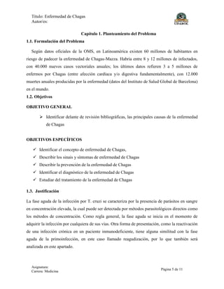 Título: Enfermedad de Chagas
Autor/es:
Asignatura:
Carrera: Medicina
Página 5 de 11
Capítulo 1. Planteamiento del Problema
1.1. Formulación del Problema
Según datos oficiales de la OMS, en Latinoamérica existen 60 millones de habitantes en
riesgo de padecer la enfermedad de Chagas-Mazza. Habría entre 8 y 12 millones de infectados,
con 40.000 nuevos casos vectoriales anuales; los últimos datos refieren 3 a 5 millones de
enfermos por Chagas (entre afección cardíaca y/o digestiva fundamentalmente), con 12.000
muertes anuales producidas por la enfermedad (datos del Instituto de Salud Global de Barcelona)
en el mundo.
1.2. Objetivos
OBJETIVO GENERAL
 Identificar delante de revisión bibliográficas, las principales causas de la enfermedad
de Chagas
OBJETIVOS ESPECÍFICOS
 Identificar el concepto de enfermedad de Chagas,
 Describir los sinais y síntomas de enfermedad de Chagas
 Describir la prevención de la enfermedad de Chagas
 Identificar el diagnóstico de la enfermedad de Chagas
 Estudiar del tratamiento de la enfermedad de Chagas
1.3. Justificación
La fase aguda de la infección por T. cruzi se caracteriza por la presencia de parásitos en sangre
en concentración elevada, la cual puede ser detectada por métodos parasitológicos directos como
los métodos de concentración. Como regla general, la fase aguda se inicia en el momento de
adquirir la infección por cualquiera de sus vías. Otra forma de presentación, como la reactivación
de una infección crónica en un paciente inmunodeficiente, tiene alguna similitud con la fase
aguda de la primoinfección, en este caso llamado reagudización, por lo que también será
analizada en este apartado.
 