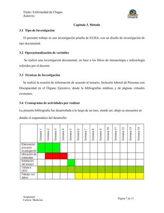 Título: Enfermedad de Chagas
Autor/es:
Asignatura:
Carrera: Medicina
Página 7 de 11
Capítulo 3. Método
3.1 Tipo de Investigación
El presente trabajo es una investigación prueba de ELISA, con un diseño de investigación de
tipo documental.
3.2 Operacionalización de variables
Se realizó una investigación documental, en base a los libros de inmunología e infectologia
referidos por el docente
.
3.3 Técnicas de Investigación
Se realizó la reunión de información de acuerdo al temario, Inclusión laboral de Personas con
Discapacidad en el Órgano Ejecutivo, desde la bibliografías médicas y de páginas virtuales
existentes.
3.4 Cronograma de actividades por realizar
La presente bibliografía fue desarrollada a lo largo de un mes, siendo así, abajo se encuentra en
detalle el esquemático del desarrollo:
 
