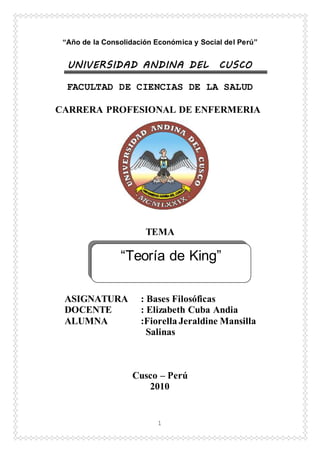1
“Año de la Consolidación Económica y Social del Perú”
UNIVERSIDAD ANDINA DEL CUSCO
FACULTAD DE CIENCIAS DE LA SALUD
CARRERA PROFESIONAL DE ENFERMERIA
TEMA
ASIGNATURA : Bases Filosóficas
DOCENTE : Elizabeth Cuba Andia
ALUMNA :Fiorella Jeraldine Mansilla
Salinas
Cusco – Perú
2010
“Teoría de King”
 